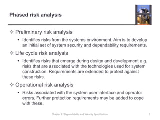 Phased risk analysisPreliminary risk analysisIdentifies risks from the systems environment. Aim is to develop an initial set of system security and dependability requirements.Life cycle risk analysisIdentifies risks that emerge during design and development e.g. risks that are associated with the technologies used for system construction. Requirements are extended to protect against these risks.Operational risk analysisRisks associated with the system user interface and operator errors. Further protection requirements may be added to cope with these.7Chapter 12 Dependability and Security Specification