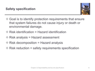 Safety specificationGoal is to identify protection requirements that ensure that system failures do not cause injury or death or environmental damage.Risk identification = Hazard identificationRisk analysis = Hazard assessmentRisk decomposition = Hazard analysisRisk reduction = safety requirements specification8Chapter 12 Dependability and Security Specification