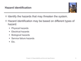 Hazard identificationIdentify the hazards that may threaten the system.Hazard identification may be based on different types of hazard:Physical hazardsElectrical hazardsBiological hazardsService failure hazardsEtc.9Chapter 12 Dependability and Security Specification