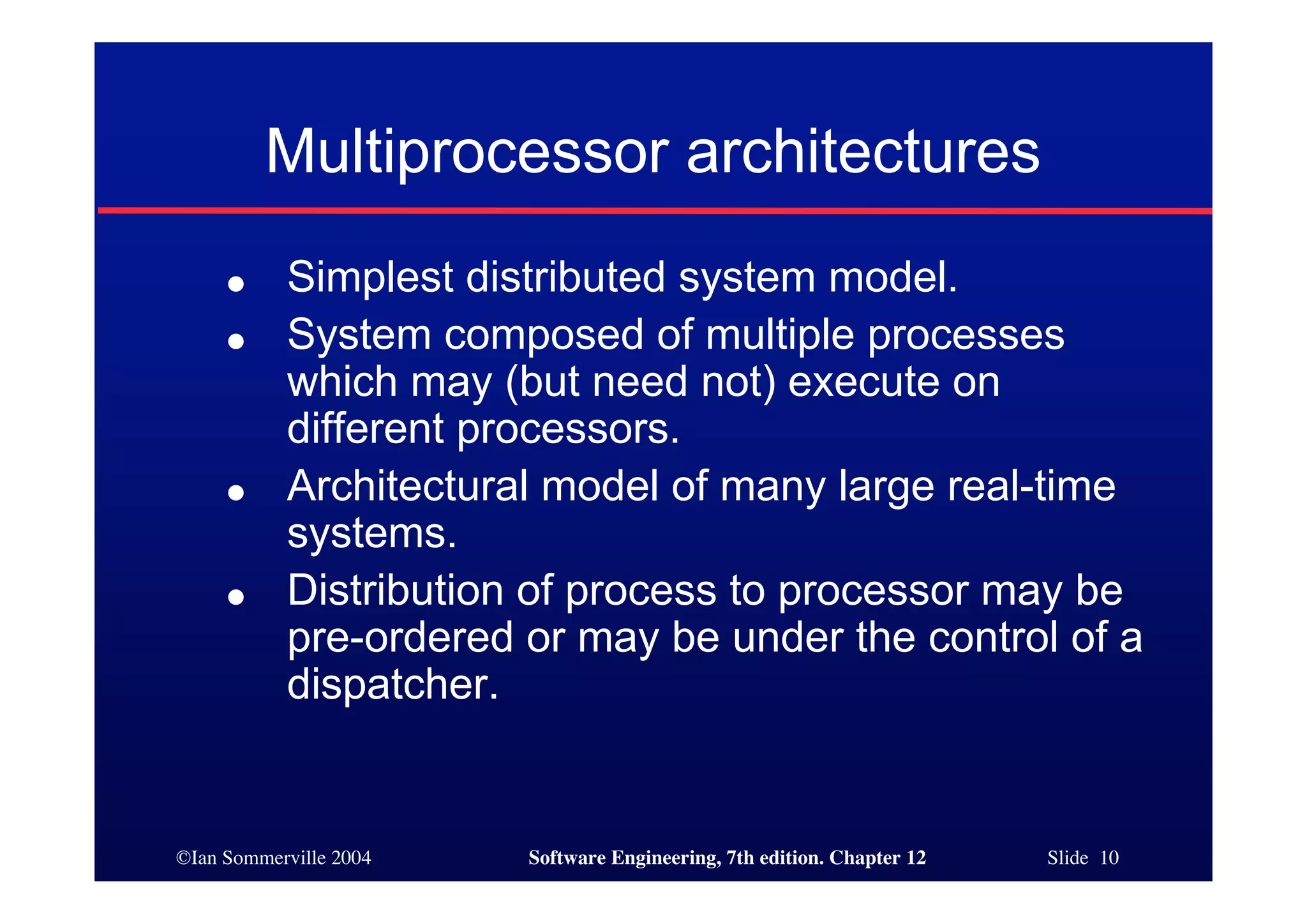 ©Ian Sommerville 2004 Software Engineering, 7th edition. Chapter 12 Slide 10
Multiprocessor architectures
● Simplest distributed system model.
● System composed of multiple processes
which may (but need not) execute on
different processors.
● Architectural model of many large real-time
systems.
● Distribution of process to processor may be
pre-ordered or may be under the control of a
dispatcher.
 