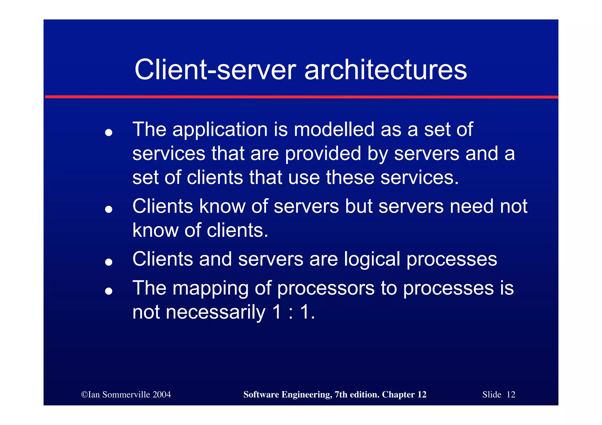 ©Ian Sommerville 2004 Software Engineering, 7th edition. Chapter 12 Slide 12
Client-server architectures
● The application is modelled as a set of
services that are provided by servers and a
set of clients that use these services.
● Clients know of servers but servers need not
know of clients.
● Clients and servers are logical processes
● The mapping of processors to processes is
not necessarily 1 : 1.
 
