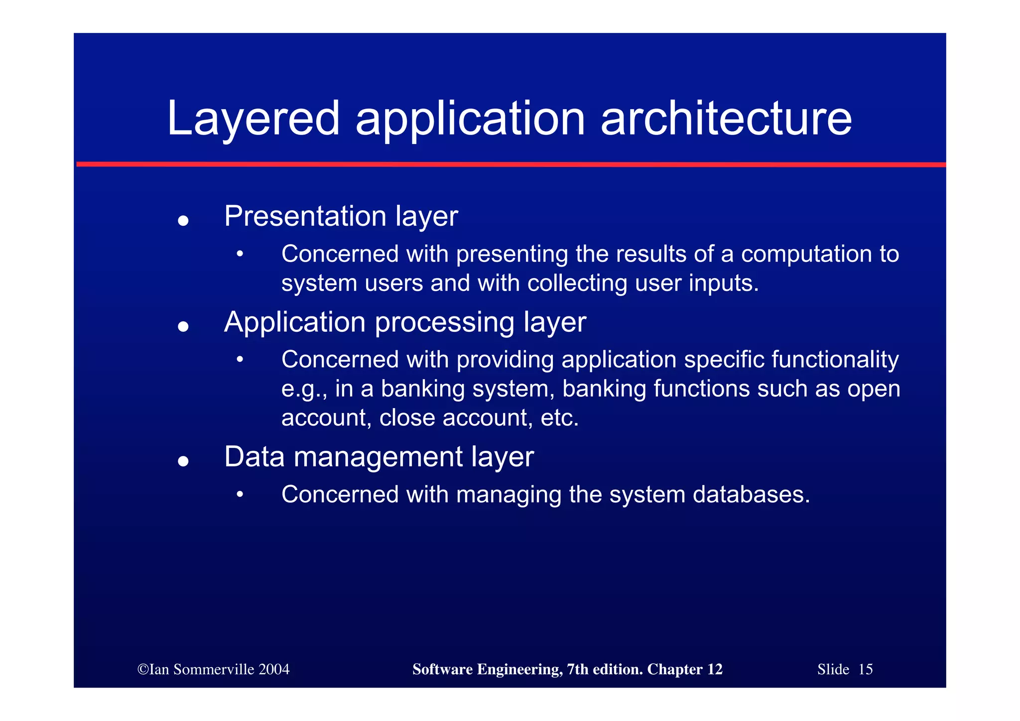 ©Ian Sommerville 2004 Software Engineering, 7th edition. Chapter 12 Slide 15
Layered application architecture
● Presentation layer
• Concerned with presenting the results of a computation to
system users and with collecting user inputs.
● Application processing layer
• Concerned with providing application specific functionality
e.g., in a banking system, banking functions such as open
account, close account, etc.
● Data management layer
• Concerned with managing the system databases.
 