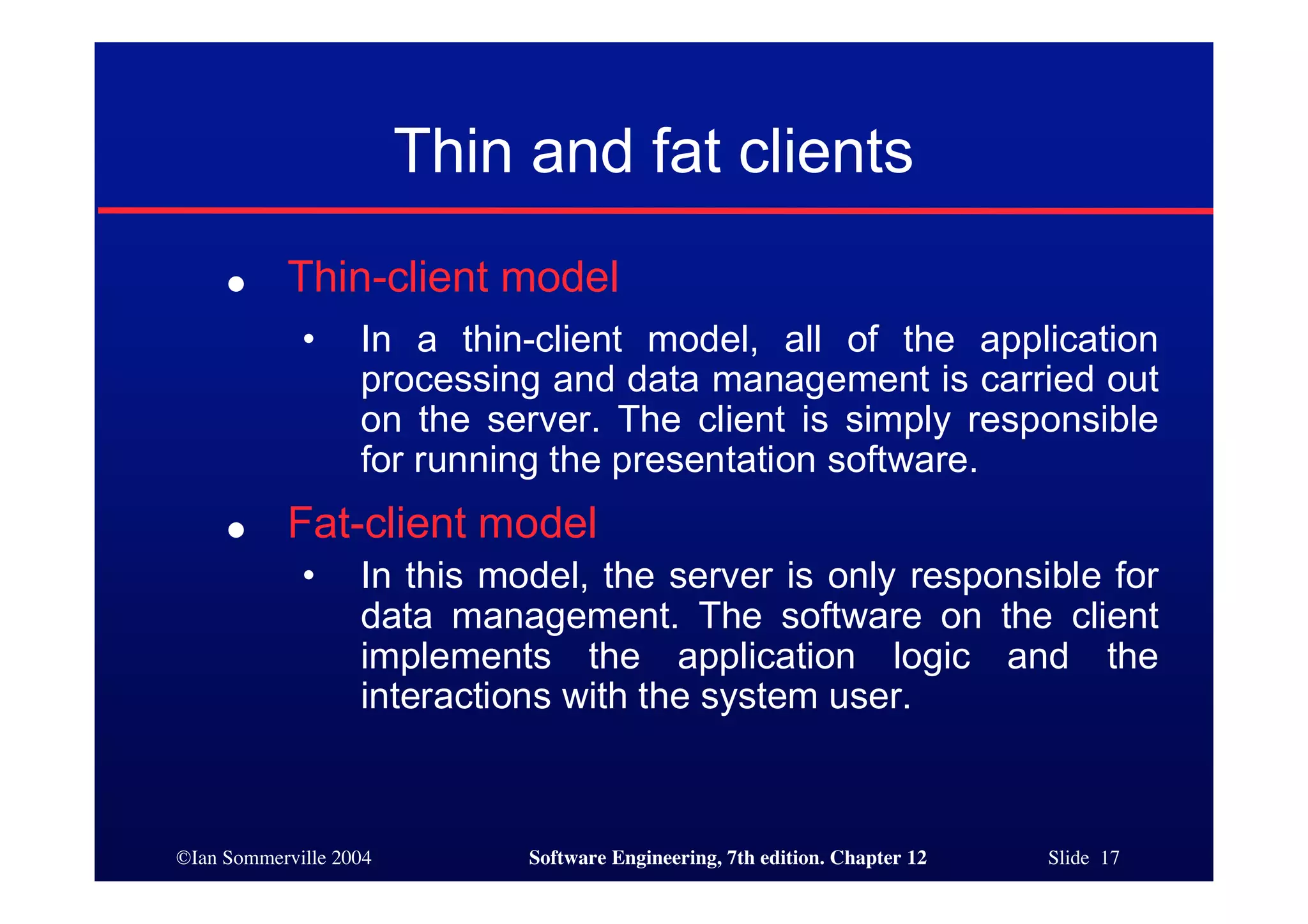 ©Ian Sommerville 2004 Software Engineering, 7th edition. Chapter 12 Slide 17
Thin and fat clients
● Thin-client model
• In a thin-client model, all of the application
processing and data management is carried out
on the server. The client is simply responsible
for running the presentation software.
● Fat-client model
• In this model, the server is only responsible for
data management. The software on the client
implements the application logic and the
interactions with the system user.
 