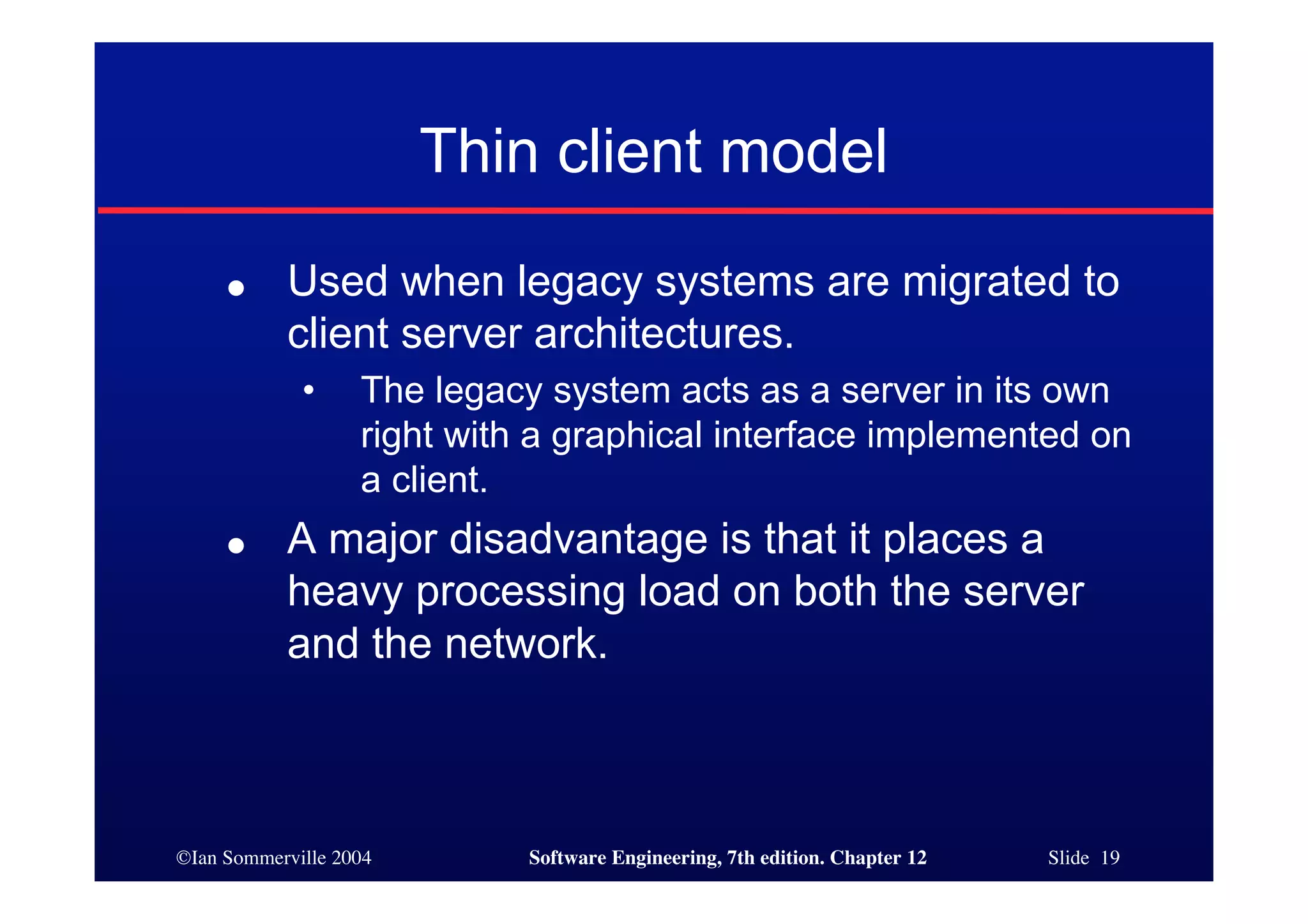©Ian Sommerville 2004 Software Engineering, 7th edition. Chapter 12 Slide 19
Thin client model
● Used when legacy systems are migrated to
client server architectures.
• The legacy system acts as a server in its own
right with a graphical interface implemented on
a client.
● A major disadvantage is that it places a
heavy processing load on both the server
and the network.
 