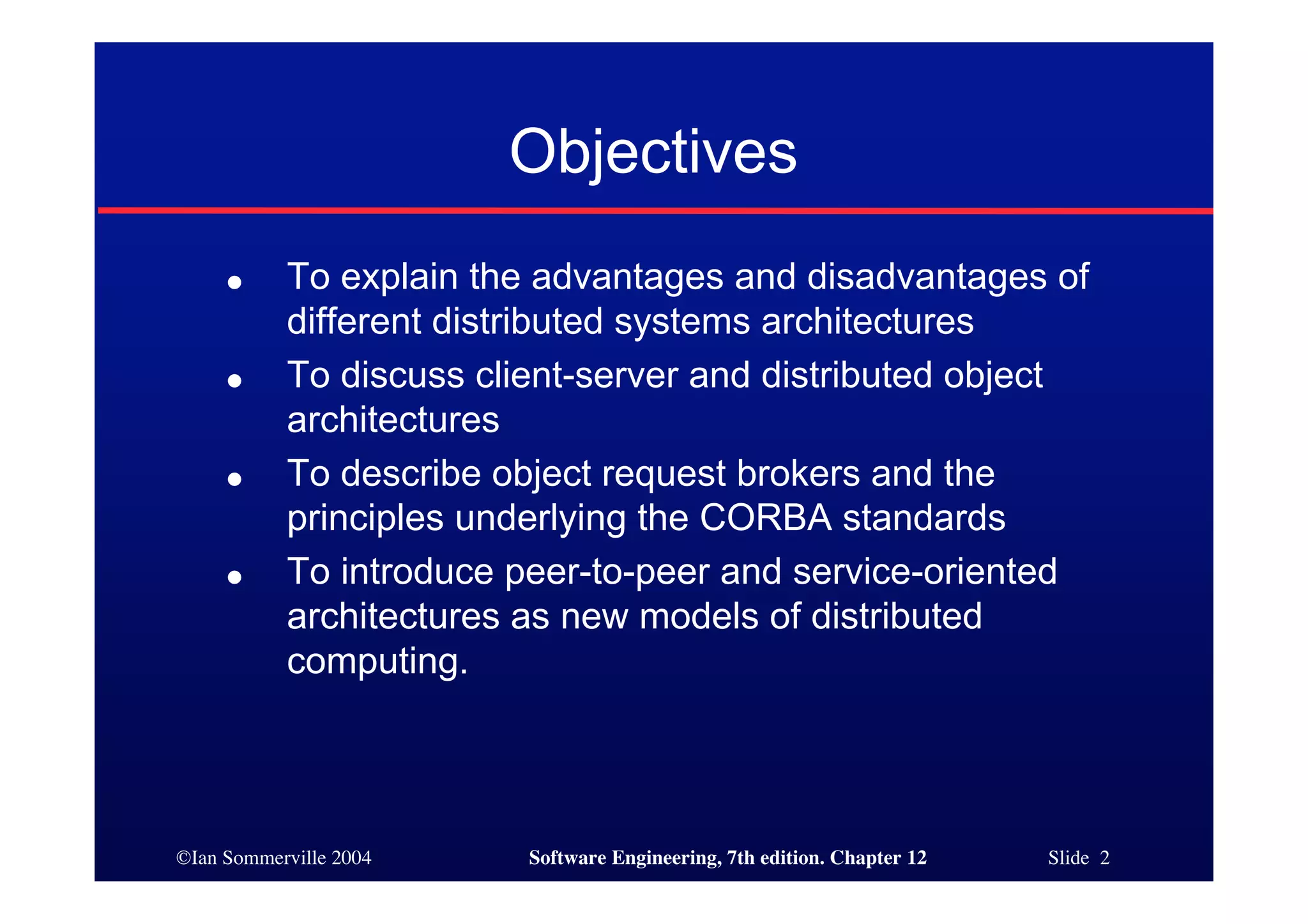 ©Ian Sommerville 2004 Software Engineering, 7th edition. Chapter 12 Slide 2
Objectives
● To explain the advantages and disadvantages of
different distributed systems architectures
● To discuss client-server and distributed object
architectures
● To describe object request brokers and the
principles underlying the CORBA standards
● To introduce peer-to-peer and service-oriented
architectures as new models of distributed
computing.
 