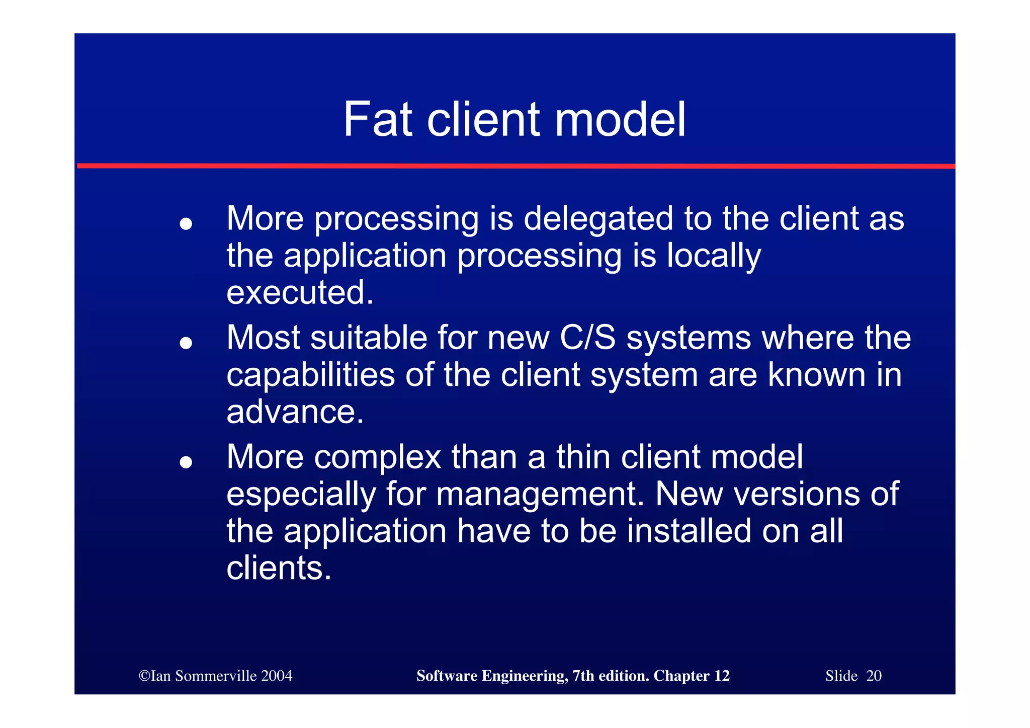 ©Ian Sommerville 2004 Software Engineering, 7th edition. Chapter 12 Slide 20
Fat client model
● More processing is delegated to the client as
the application processing is locally
executed.
● Most suitable for new C/S systems where the
capabilities of the client system are known in
advance.
● More complex than a thin client model
especially for management. New versions of
the application have to be installed on all
clients.
 
