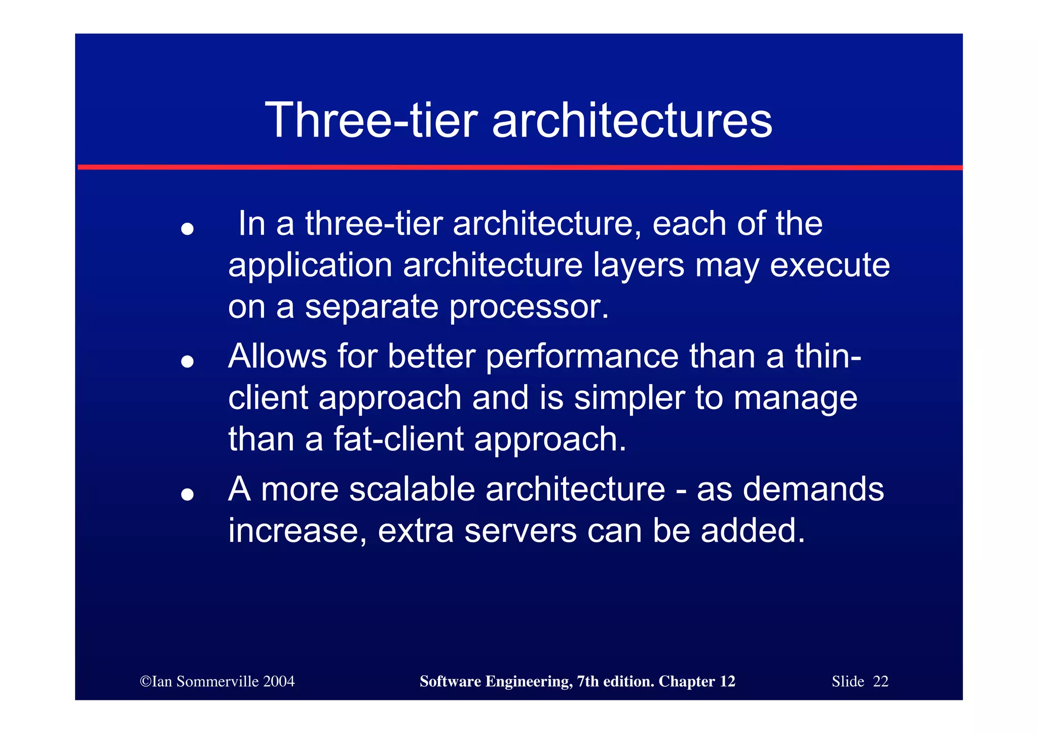 ©Ian Sommerville 2004 Software Engineering, 7th edition. Chapter 12 Slide 22
Three-tier architectures
● In a three-tier architecture, each of the
application architecture layers may execute
on a separate processor.
● Allows for better performance than a thin-
client approach and is simpler to manage
than a fat-client approach.
● A more scalable architecture - as demands
increase, extra servers can be added.
 