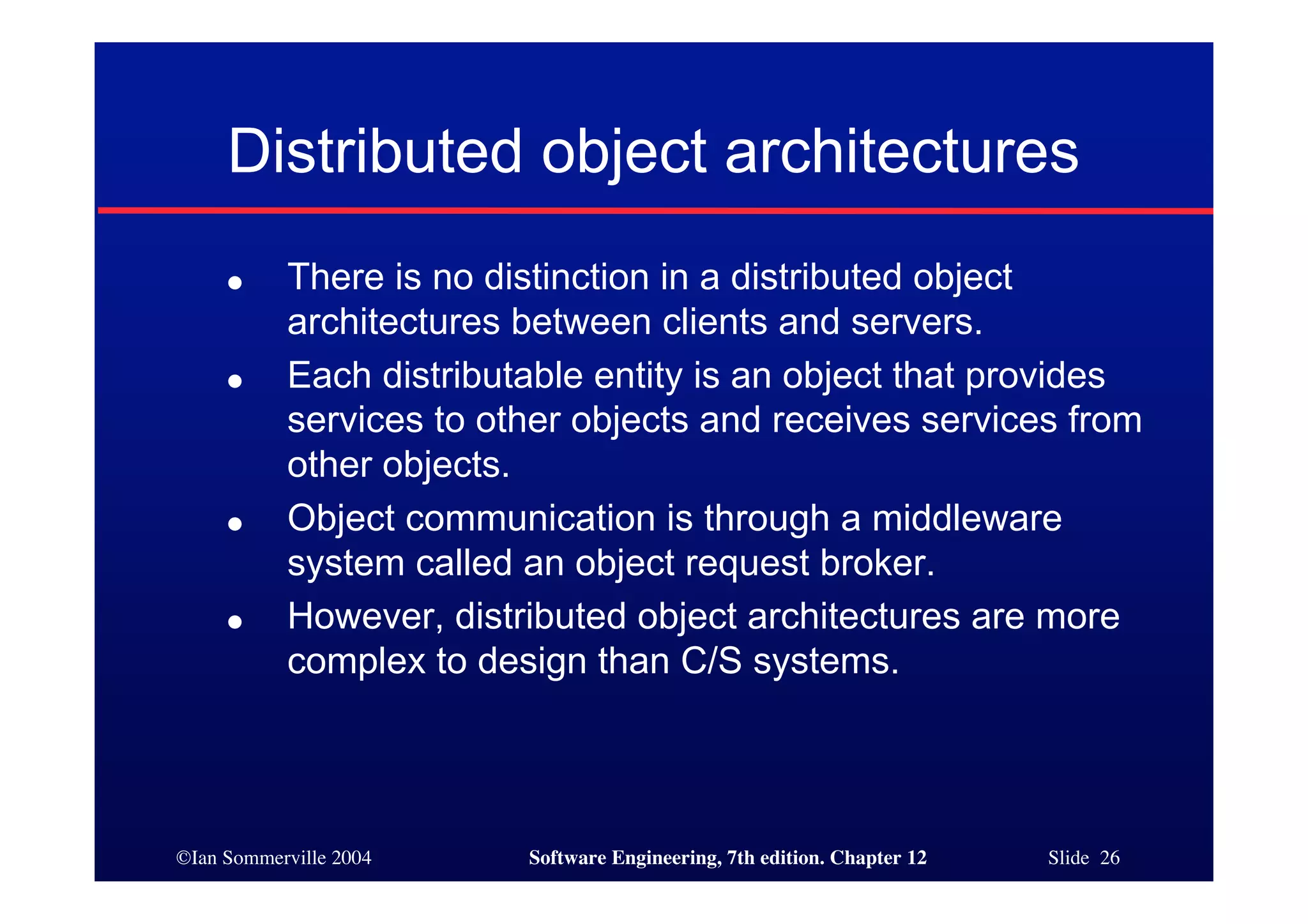 ©Ian Sommerville 2004 Software Engineering, 7th edition. Chapter 12 Slide 26
Distributed object architectures
● There is no distinction in a distributed object
architectures between clients and servers.
● Each distributable entity is an object that provides
services to other objects and receives services from
other objects.
● Object communication is through a middleware
system called an object request broker.
● However, distributed object architectures are more
complex to design than C/S systems.
 