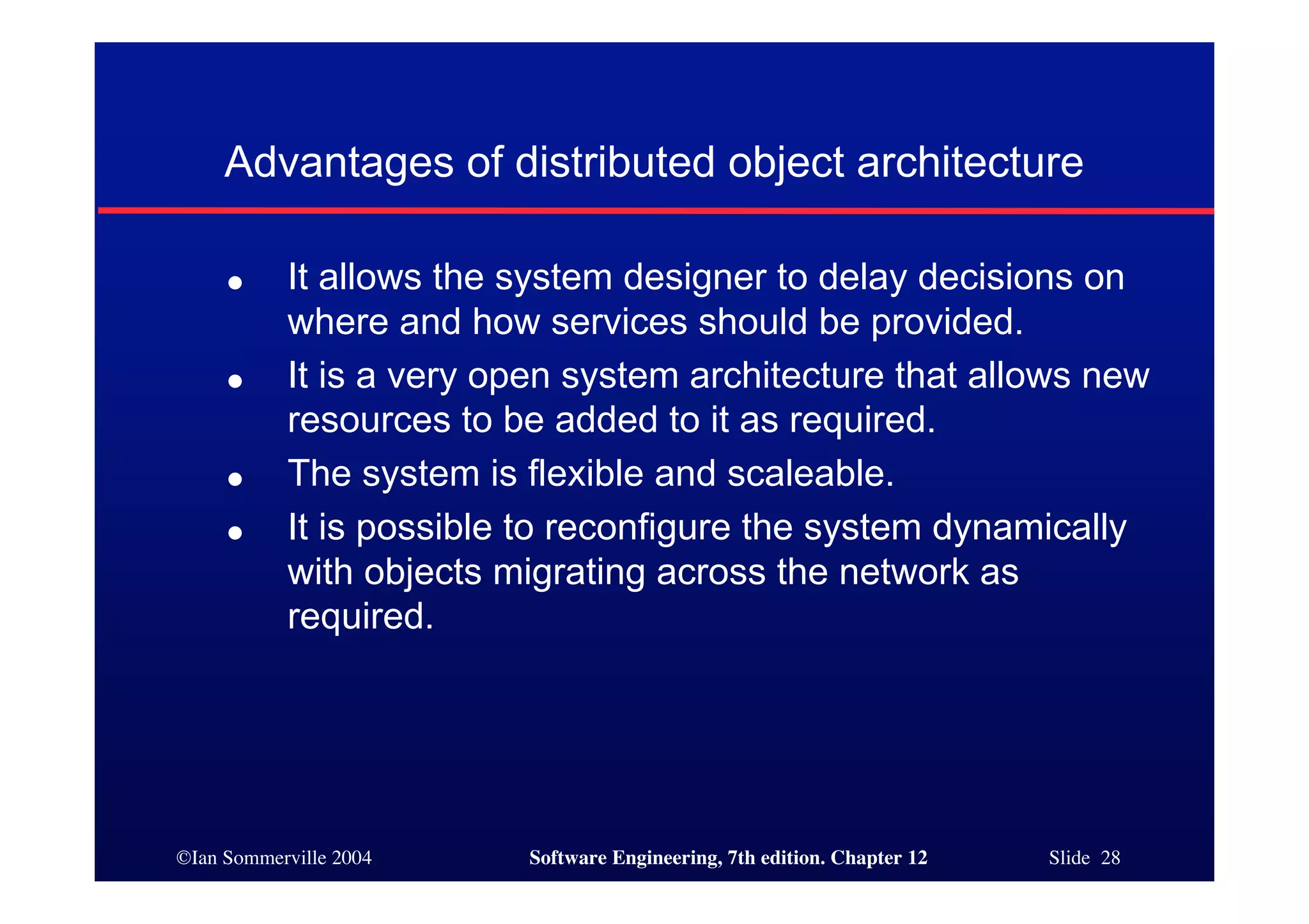 ©Ian Sommerville 2004 Software Engineering, 7th edition. Chapter 12 Slide 28
Advantages of distributed object architecture
● It allows the system designer to delay decisions on
where and how services should be provided.
● It is a very open system architecture that allows new
resources to be added to it as required.
● The system is flexible and scaleable.
● It is possible to reconfigure the system dynamically
with objects migrating across the network as
required.
 