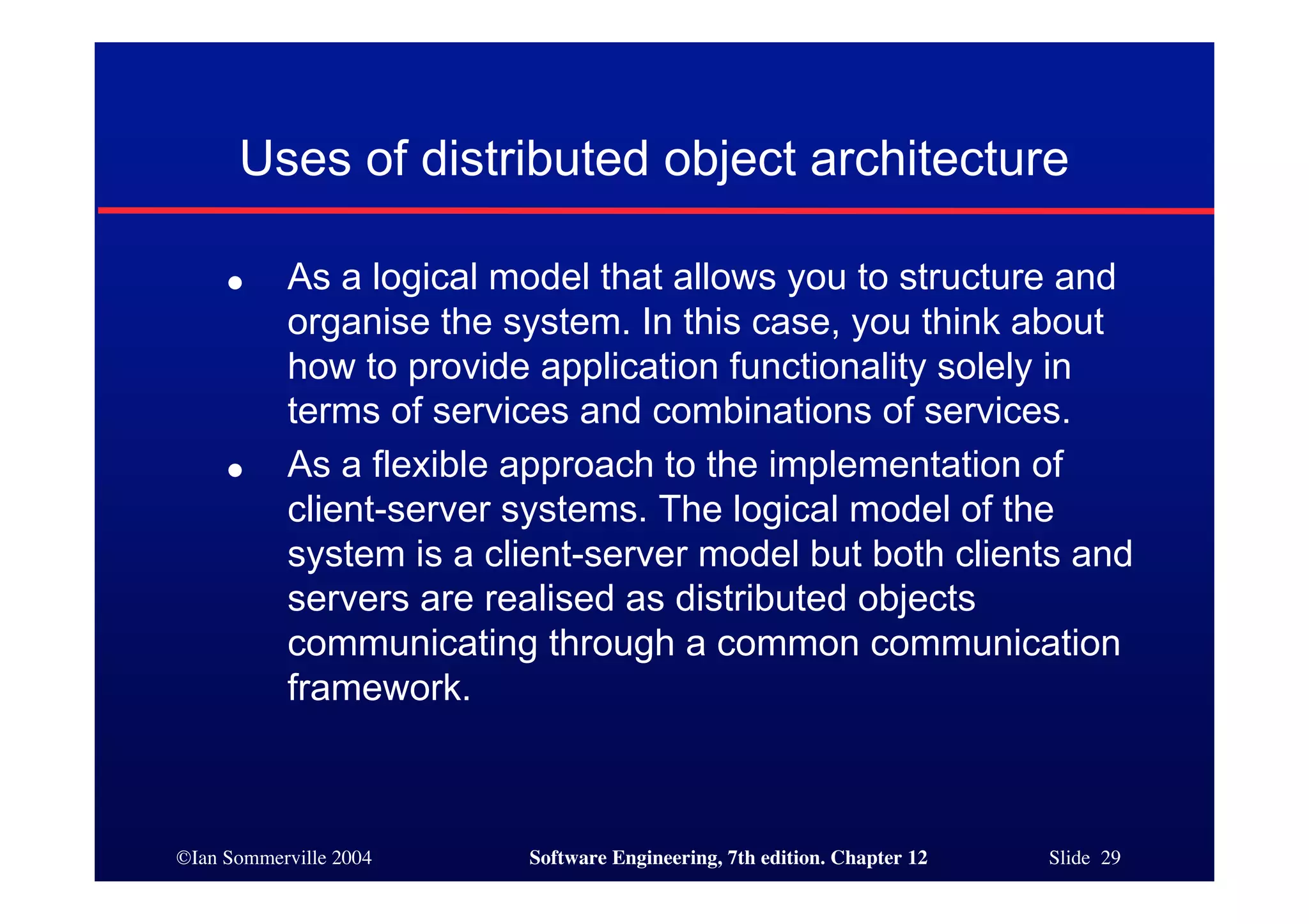 ©Ian Sommerville 2004 Software Engineering, 7th edition. Chapter 12 Slide 29
Uses of distributed object architecture
● As a logical model that allows you to structure and
organise the system. In this case, you think about
how to provide application functionality solely in
terms of services and combinations of services.
● As a flexible approach to the implementation of
client-server systems. The logical model of the
system is a client-server model but both clients and
servers are realised as distributed objects
communicating through a common communication
framework.
 