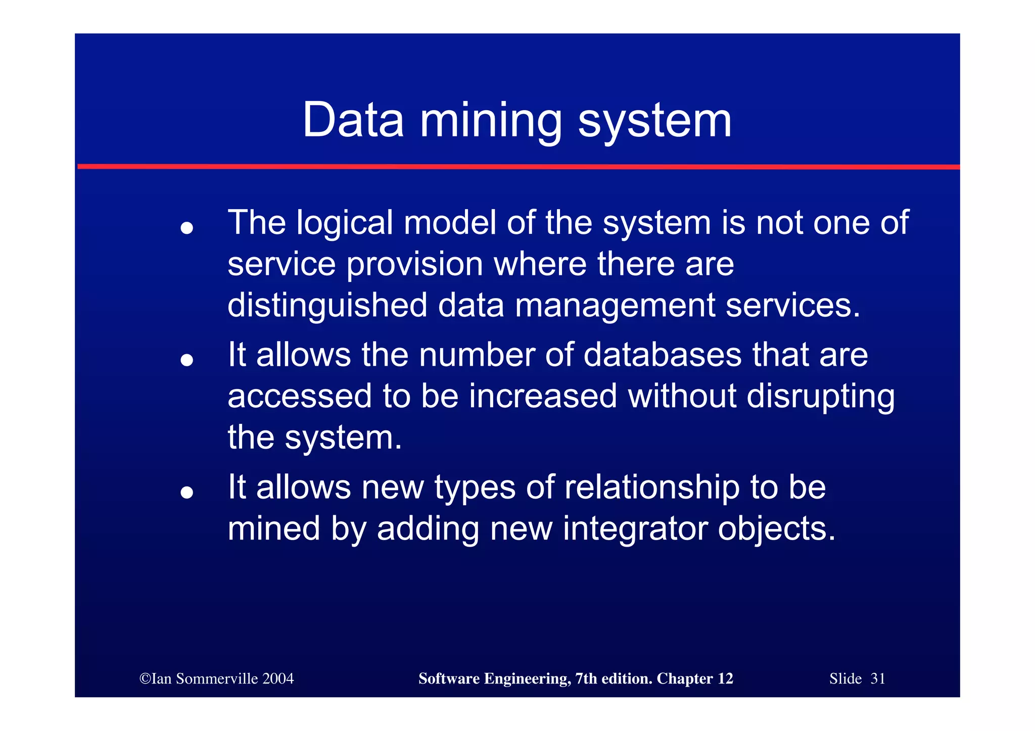 ©Ian Sommerville 2004 Software Engineering, 7th edition. Chapter 12 Slide 31
Data mining system
● The logical model of the system is not one of
service provision where there are
distinguished data management services.
● It allows the number of databases that are
accessed to be increased without disrupting
the system.
● It allows new types of relationship to be
mined by adding new integrator objects.
 