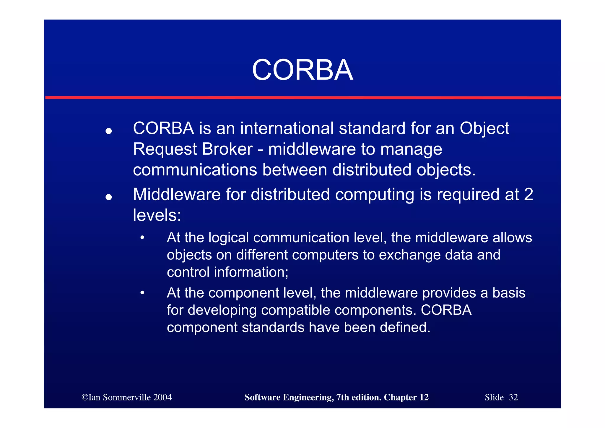 ©Ian Sommerville 2004 Software Engineering, 7th edition. Chapter 12 Slide 32
CORBA
● CORBA is an international standard for an Object
Request Broker - middleware to manage
communications between distributed objects.
● Middleware for distributed computing is required at 2
levels:
• At the logical communication level, the middleware allows
objects on different computers to exchange data and
control information;
• At the component level, the middleware provides a basis
for developing compatible components. CORBA
component standards have been defined.
 
