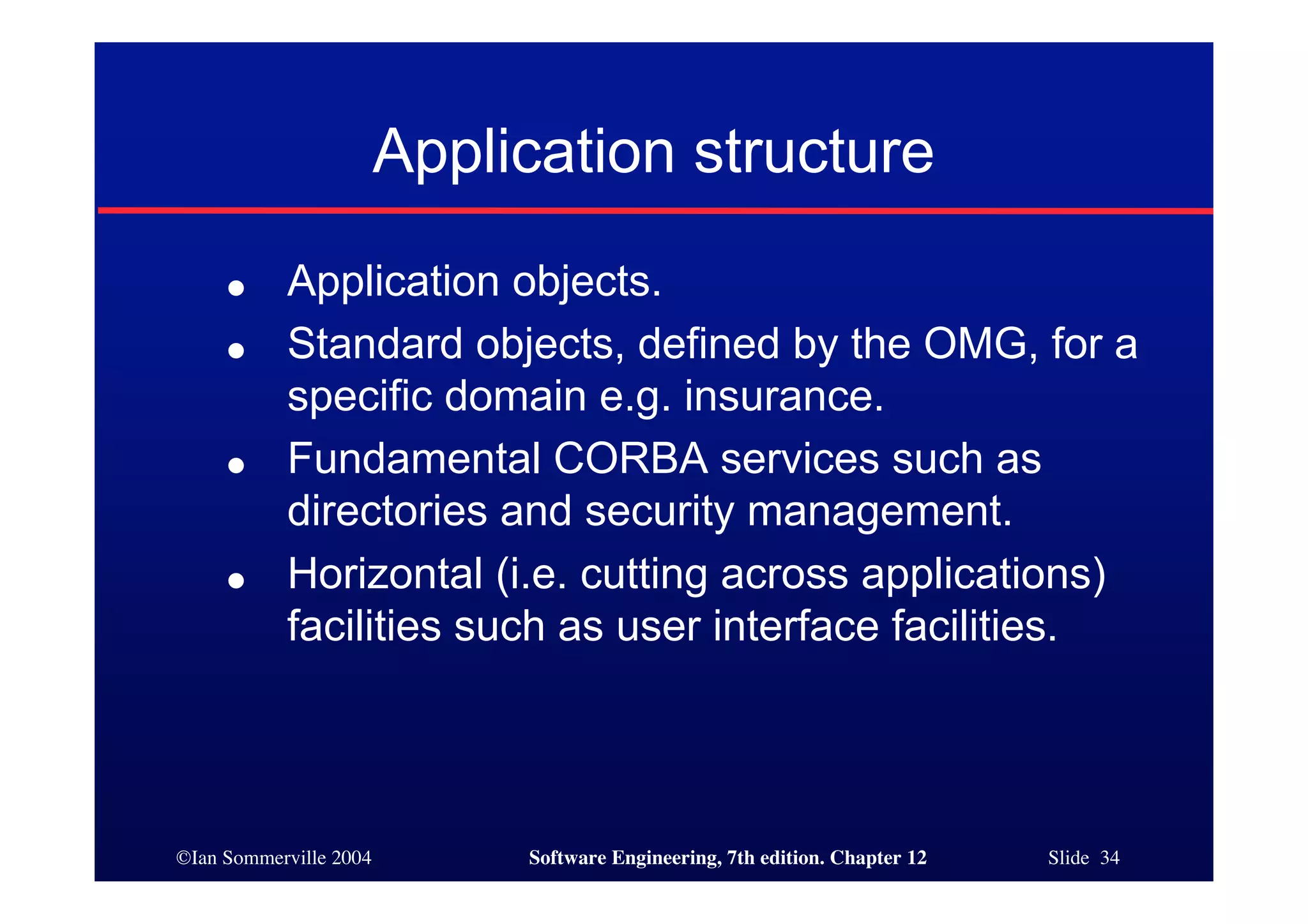 ©Ian Sommerville 2004 Software Engineering, 7th edition. Chapter 12 Slide 34
Application structure
● Application objects.
● Standard objects, defined by the OMG, for a
specific domain e.g. insurance.
● Fundamental CORBA services such as
directories and security management.
● Horizontal (i.e. cutting across applications)
facilities such as user interface facilities.
 