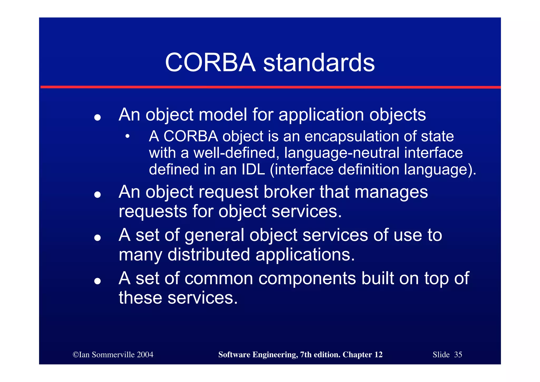 ©Ian Sommerville 2004 Software Engineering, 7th edition. Chapter 12 Slide 35
CORBA standards
● An object model for application objects
• A CORBA object is an encapsulation of state
with a well-defined, language-neutral interface
defined in an IDL (interface definition language).
● An object request broker that manages
requests for object services.
● A set of general object services of use to
many distributed applications.
● A set of common components built on top of
these services.
 