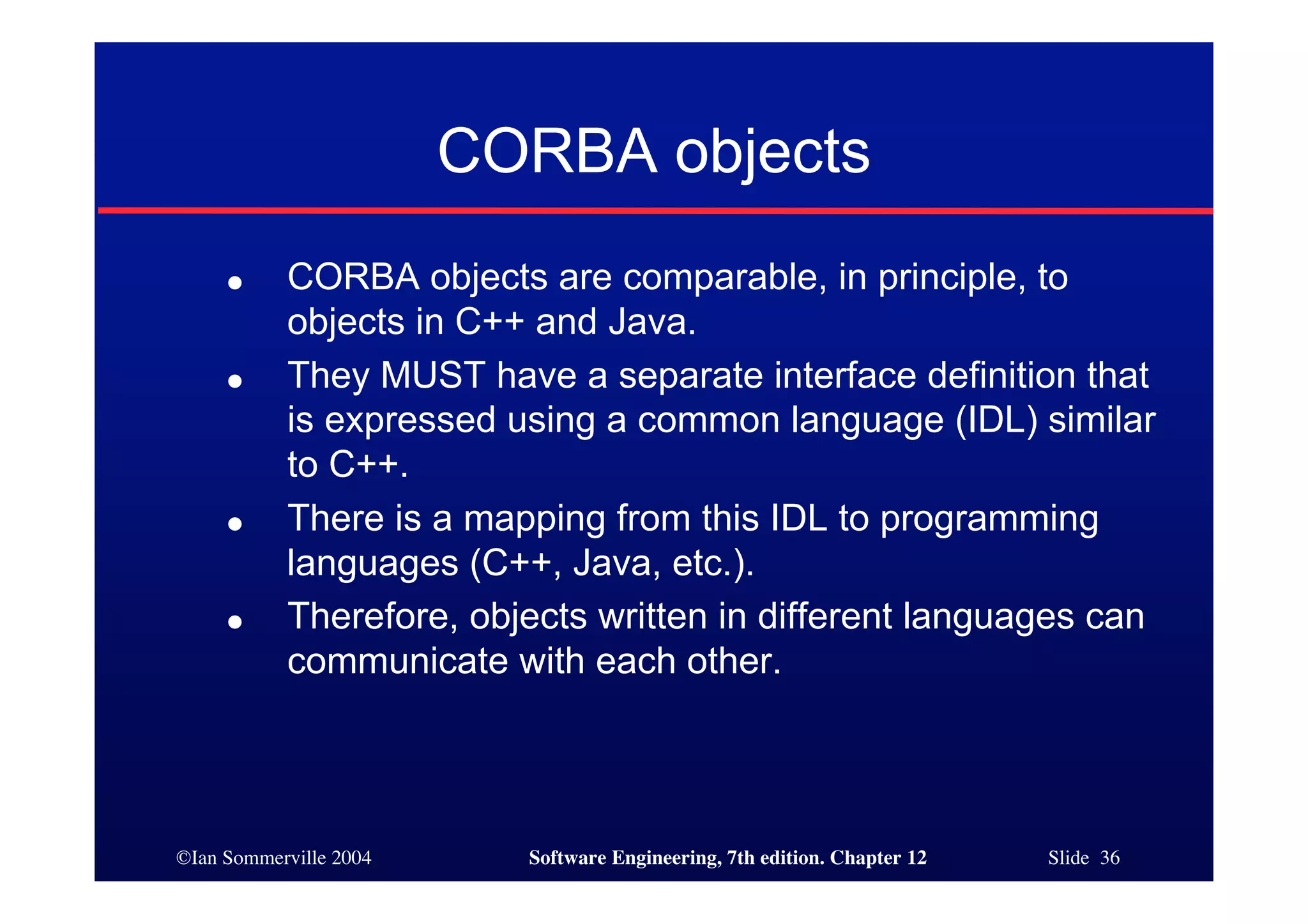 ©Ian Sommerville 2004 Software Engineering, 7th edition. Chapter 12 Slide 36
CORBA objects
● CORBA objects are comparable, in principle, to
objects in C++ and Java.
● They MUST have a separate interface definition that
is expressed using a common language (IDL) similar
to C++.
● There is a mapping from this IDL to programming
languages (C++, Java, etc.).
● Therefore, objects written in different languages can
communicate with each other.
 