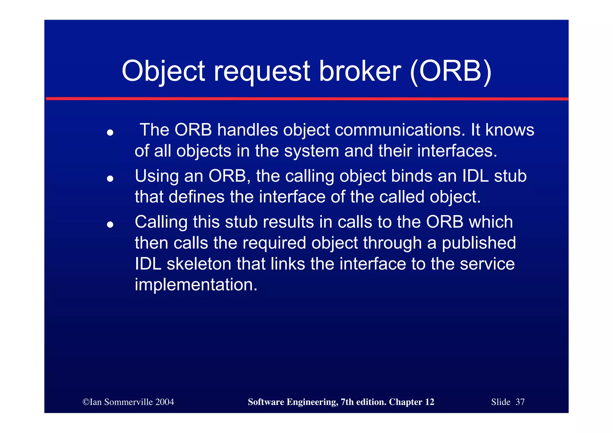 ©Ian Sommerville 2004 Software Engineering, 7th edition. Chapter 12 Slide 37
Object request broker (ORB)
● The ORB handles object communications. It knows
of all objects in the system and their interfaces.
● Using an ORB, the calling object binds an IDL stub
that defines the interface of the called object.
● Calling this stub results in calls to the ORB which
then calls the required object through a published
IDL skeleton that links the interface to the service
implementation.
 