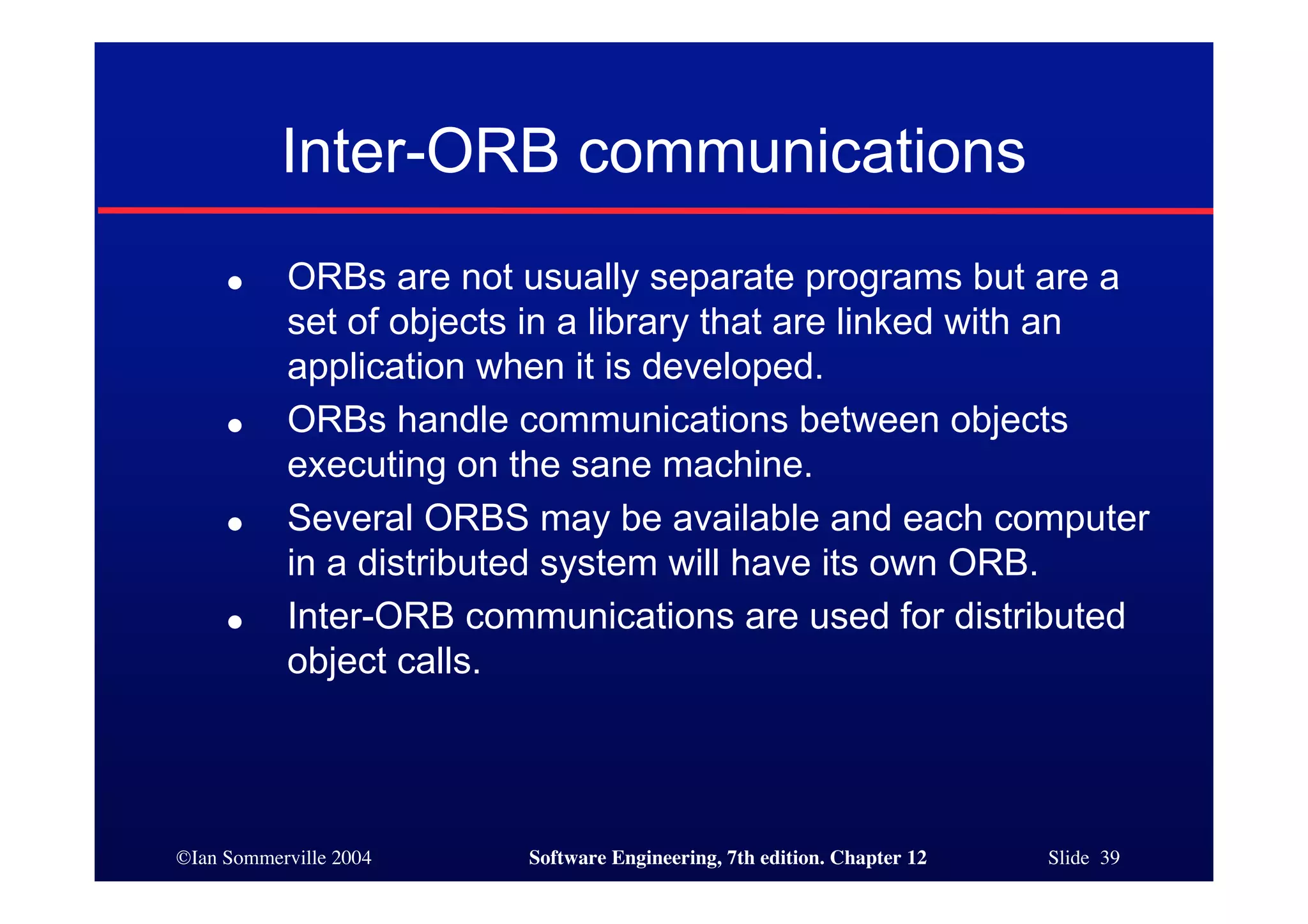 ©Ian Sommerville 2004 Software Engineering, 7th edition. Chapter 12 Slide 39
Inter-ORB communications
● ORBs are not usually separate programs but are a
set of objects in a library that are linked with an
application when it is developed.
● ORBs handle communications between objects
executing on the sane machine.
● Several ORBS may be available and each computer
in a distributed system will have its own ORB.
● Inter-ORB communications are used for distributed
object calls.
 