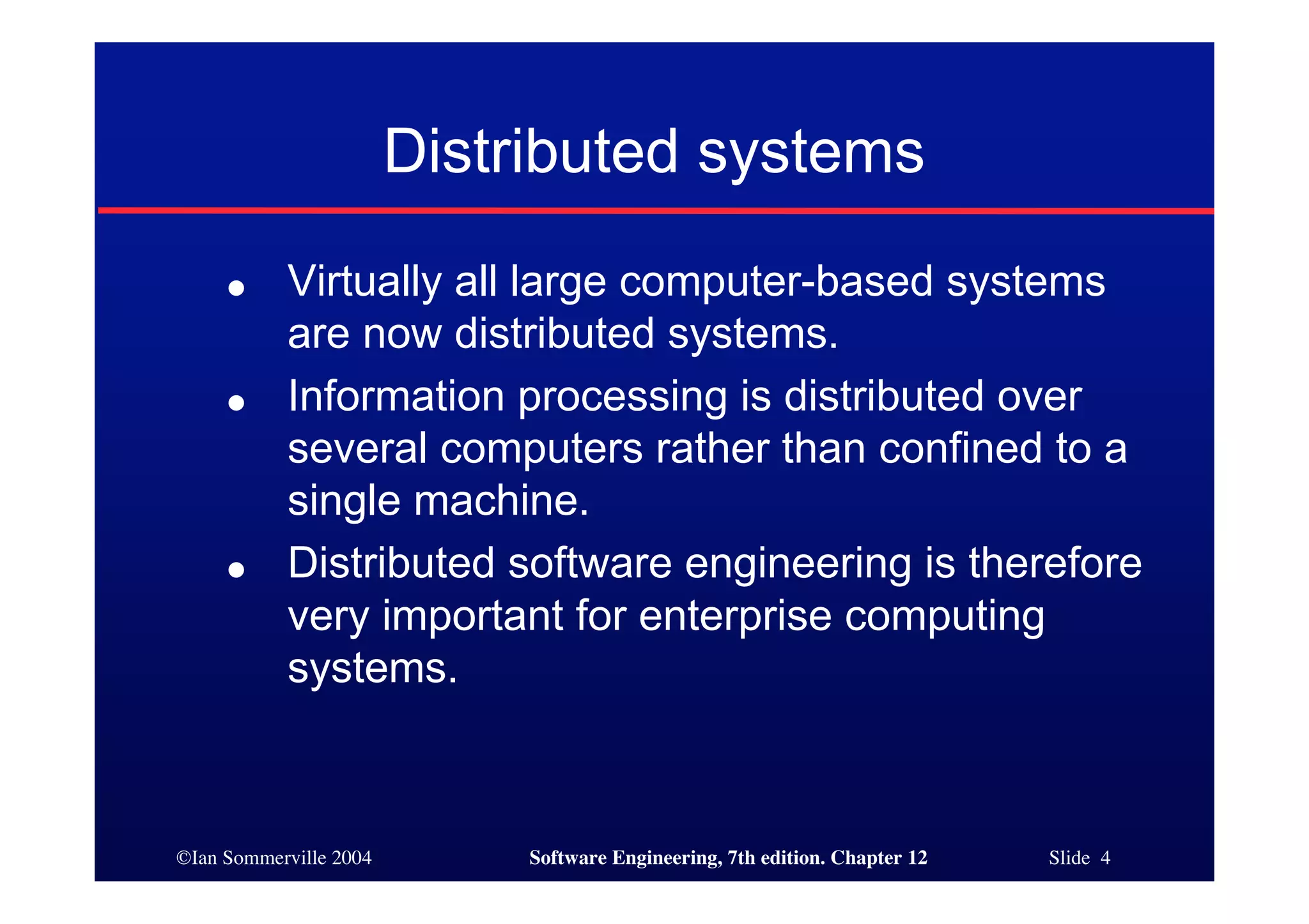 ©Ian Sommerville 2004 Software Engineering, 7th edition. Chapter 12 Slide 4
Distributed systems
● Virtually all large computer-based systems
are now distributed systems.
● Information processing is distributed over
several computers rather than confined to a
single machine.
● Distributed software engineering is therefore
very important for enterprise computing
systems.
 