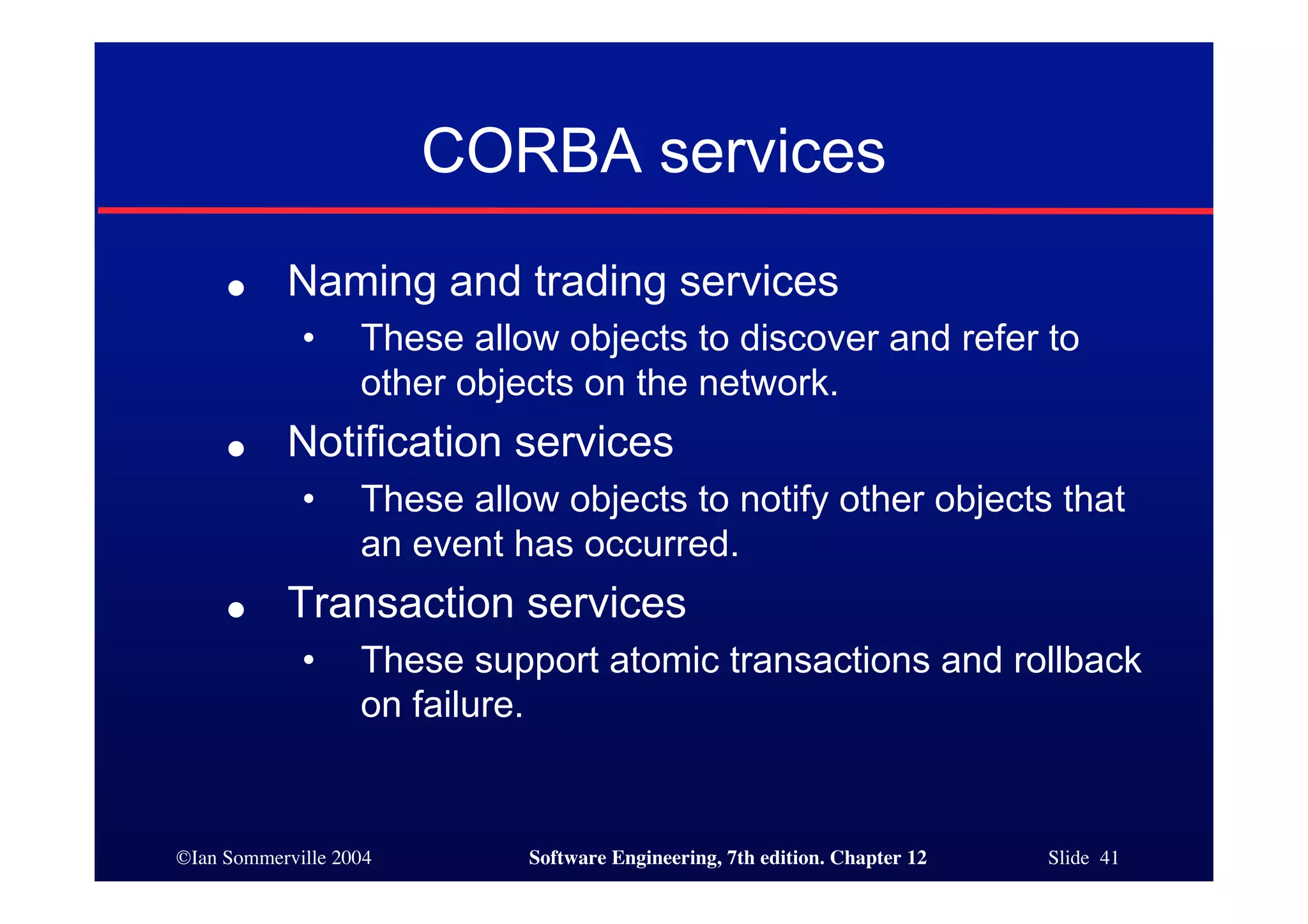 ©Ian Sommerville 2004 Software Engineering, 7th edition. Chapter 12 Slide 41
CORBA services
● Naming and trading services
• These allow objects to discover and refer to
other objects on the network.
● Notification services
• These allow objects to notify other objects that
an event has occurred.
● Transaction services
• These support atomic transactions and rollback
on failure.
 
