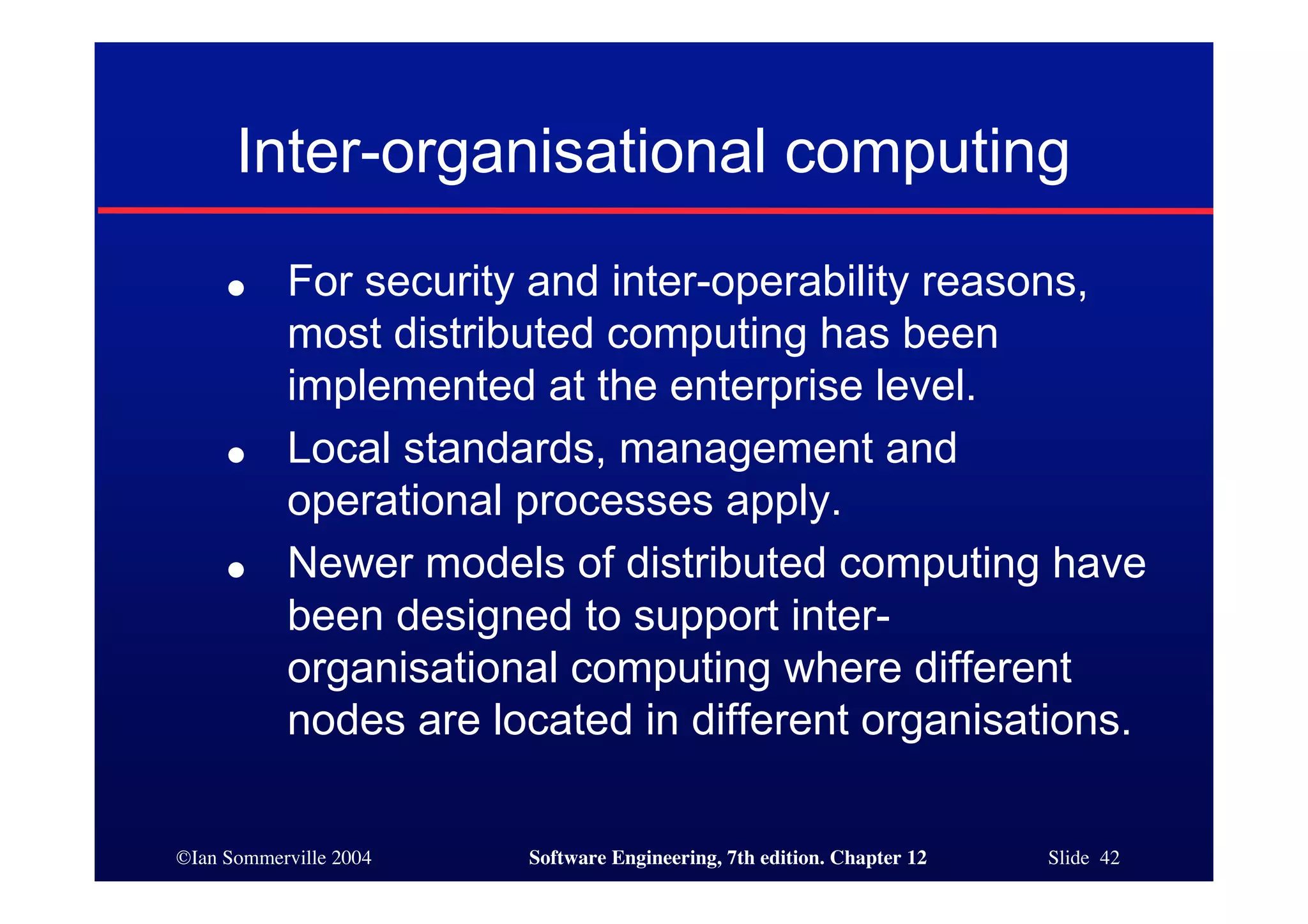 ©Ian Sommerville 2004 Software Engineering, 7th edition. Chapter 12 Slide 42
Inter-organisational computing
● For security and inter-operability reasons,
most distributed computing has been
implemented at the enterprise level.
● Local standards, management and
operational processes apply.
● Newer models of distributed computing have
been designed to support inter-
organisational computing where different
nodes are located in different organisations.
 
