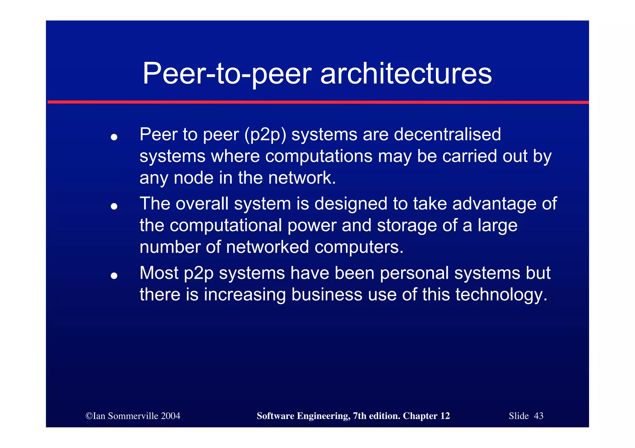 ©Ian Sommerville 2004 Software Engineering, 7th edition. Chapter 12 Slide 43
Peer-to-peer architectures
● Peer to peer (p2p) systems are decentralised
systems where computations may be carried out by
any node in the network.
● The overall system is designed to take advantage of
the computational power and storage of a large
number of networked computers.
● Most p2p systems have been personal systems but
there is increasing business use of this technology.
 