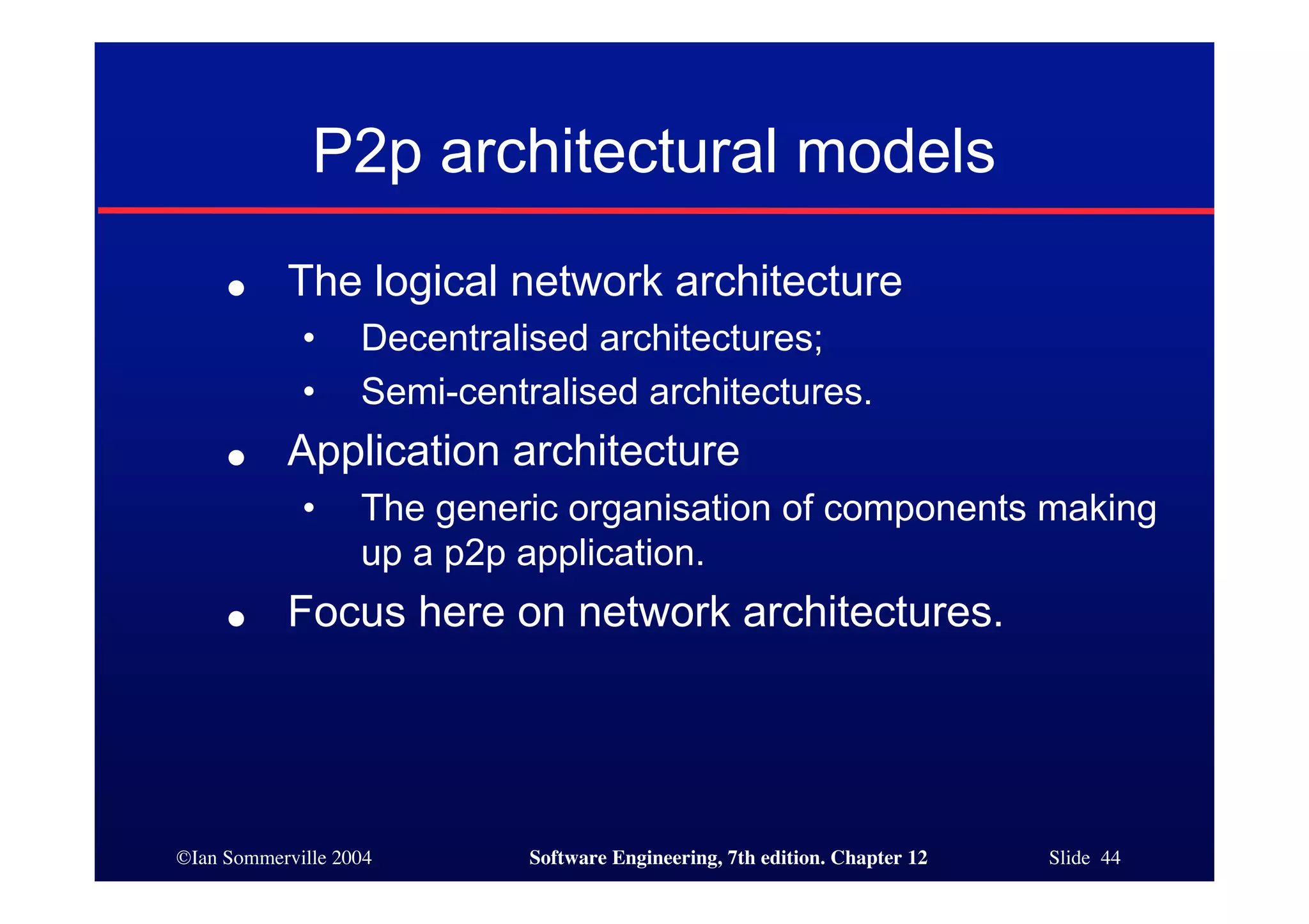 ©Ian Sommerville 2004 Software Engineering, 7th edition. Chapter 12 Slide 44
P2p architectural models
● The logical network architecture
• Decentralised architectures;
• Semi-centralised architectures.
● Application architecture
• The generic organisation of components making
up a p2p application.
● Focus here on network architectures.
 