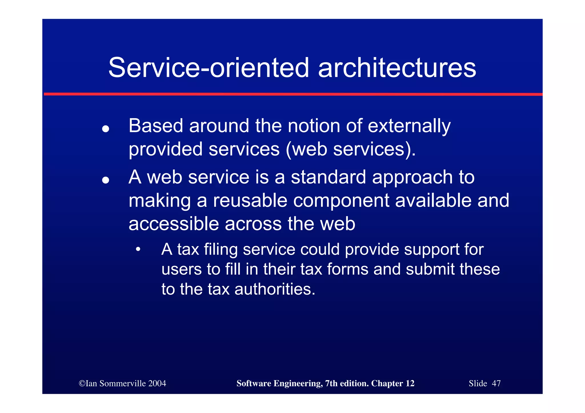 ©Ian Sommerville 2004 Software Engineering, 7th edition. Chapter 12 Slide 47
Service-oriented architectures
● Based around the notion of externally
provided services (web services).
● A web service is a standard approach to
making a reusable component available and
accessible across the web
• A tax filing service could provide support for
users to fill in their tax forms and submit these
to the tax authorities.
 