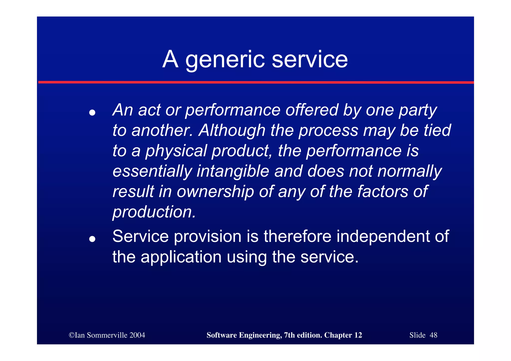 ©Ian Sommerville 2004 Software Engineering, 7th edition. Chapter 12 Slide 48
A generic service
● An act or performance offered by one party
to another. Although the process may be tied
to a physical product, the performance is
essentially intangible and does not normally
result in ownership of any of the factors of
production.
● Service provision is therefore independent of
the application using the service.
 