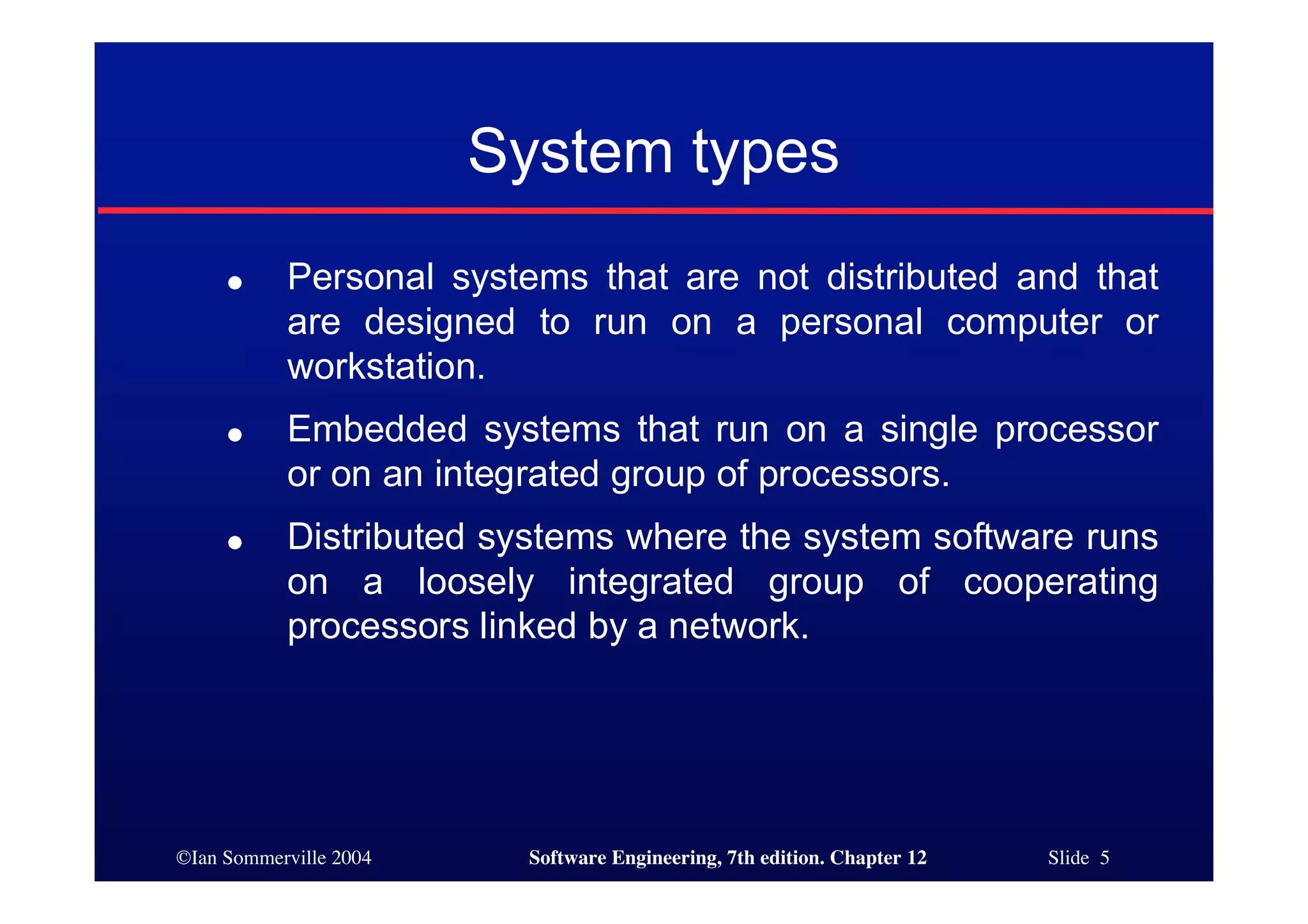 ©Ian Sommerville 2004 Software Engineering, 7th edition. Chapter 12 Slide 5
System types
● Personal systems that are not distributed and that
are designed to run on a personal computer or
workstation.
● Embedded systems that run on a single processor
or on an integrated group of processors.
● Distributed systems where the system software runs
on a loosely integrated group of cooperating
processors linked by a network.
 