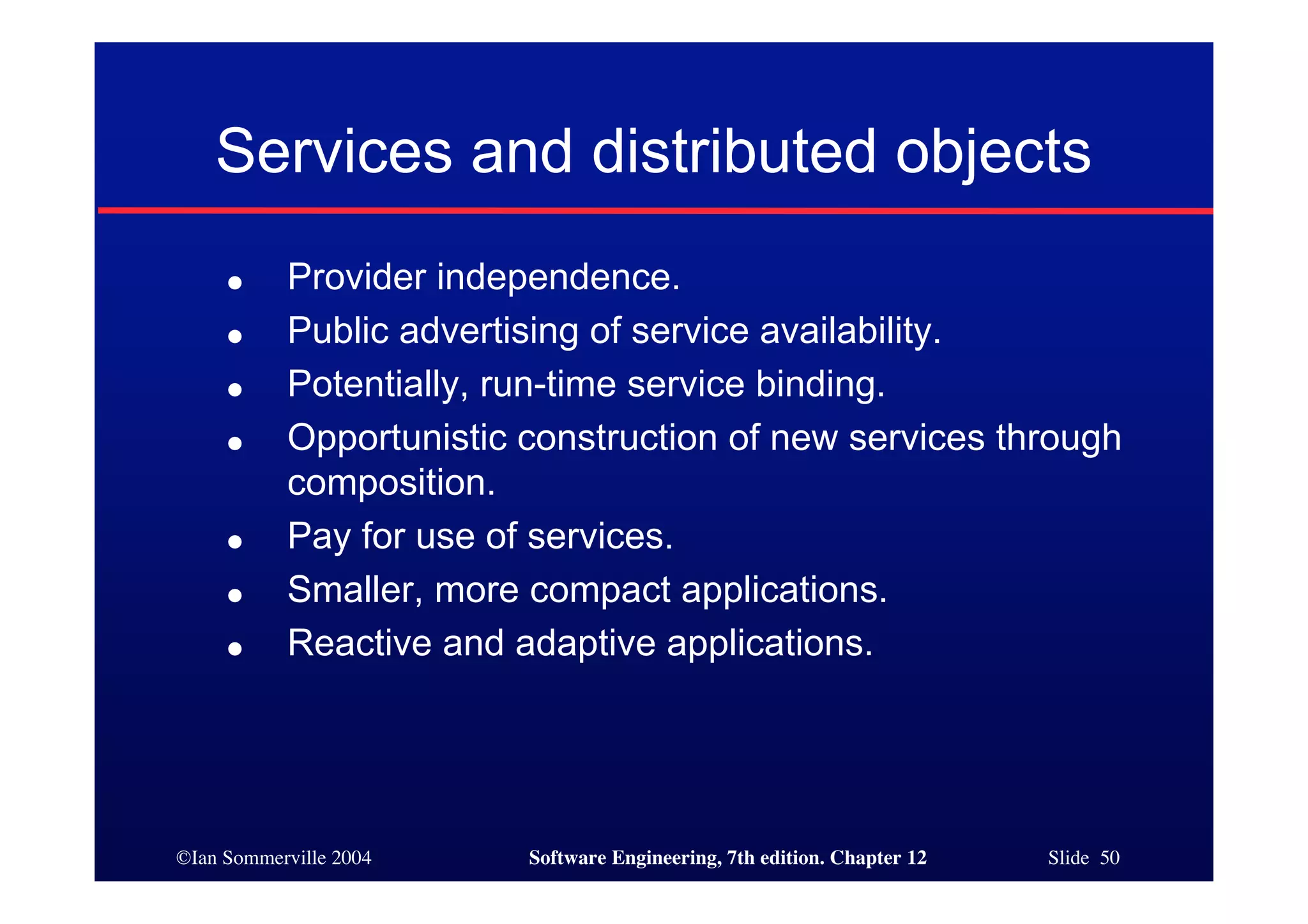 ©Ian Sommerville 2004 Software Engineering, 7th edition. Chapter 12 Slide 50
Services and distributed objects
● Provider independence.
● Public advertising of service availability.
● Potentially, run-time service binding.
● Opportunistic construction of new services through
composition.
● Pay for use of services.
● Smaller, more compact applications.
● Reactive and adaptive applications.
 