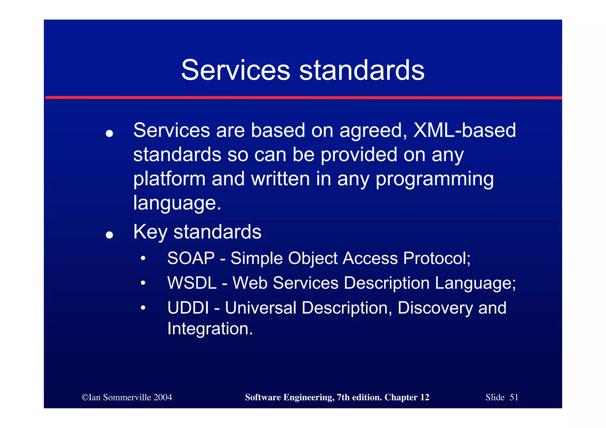 ©Ian Sommerville 2004 Software Engineering, 7th edition. Chapter 12 Slide 51
Services standards
● Services are based on agreed, XML-based
standards so can be provided on any
platform and written in any programming
language.
● Key standards
• SOAP - Simple Object Access Protocol;
• WSDL - Web Services Description Language;
• UDDI - Universal Description, Discovery and
Integration.
 