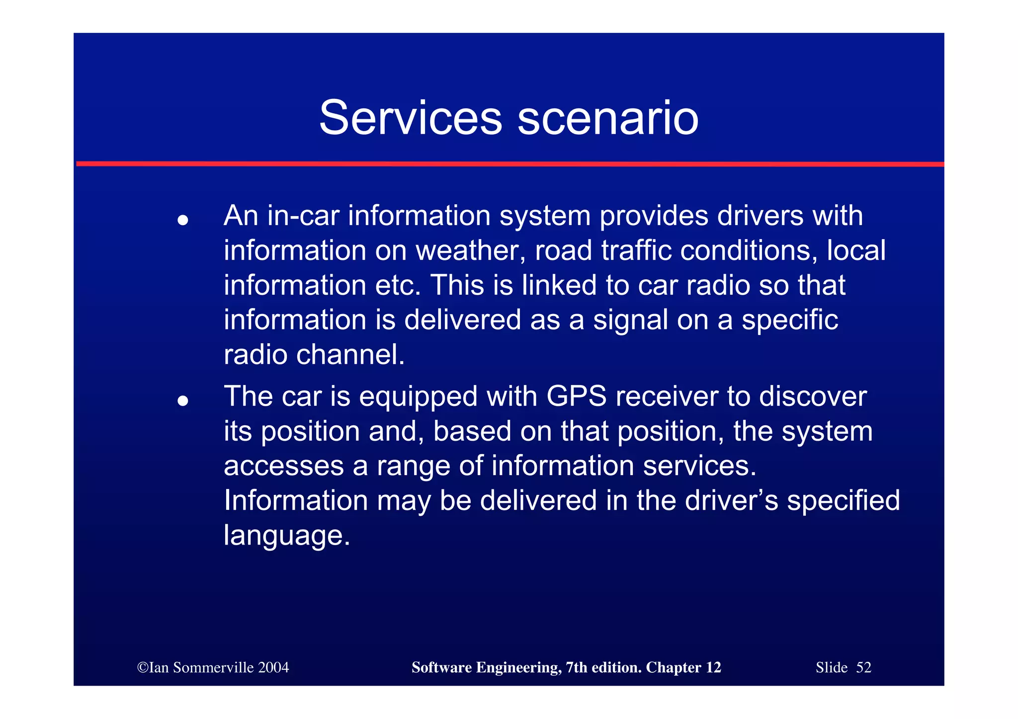 ©Ian Sommerville 2004 Software Engineering, 7th edition. Chapter 12 Slide 52
Services scenario
● An in-car information system provides drivers with
information on weather, road traffic conditions, local
information etc. This is linked to car radio so that
information is delivered as a signal on a specific
radio channel.
● The car is equipped with GPS receiver to discover
its position and, based on that position, the system
accesses a range of information services.
Information may be delivered in the driver’s specified
language.
 