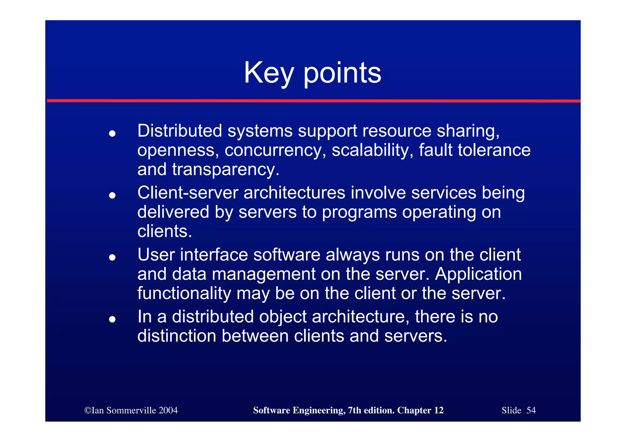 ©Ian Sommerville 2004 Software Engineering, 7th edition. Chapter 12 Slide 54
● Distributed systems support resource sharing,
openness, concurrency, scalability, fault tolerance
and transparency.
● Client-server architectures involve services being
delivered by servers to programs operating on
clients.
● User interface software always runs on the client
and data management on the server. Application
functionality may be on the client or the server.
● In a distributed object architecture, there is no
distinction between clients and servers.
Key points
 