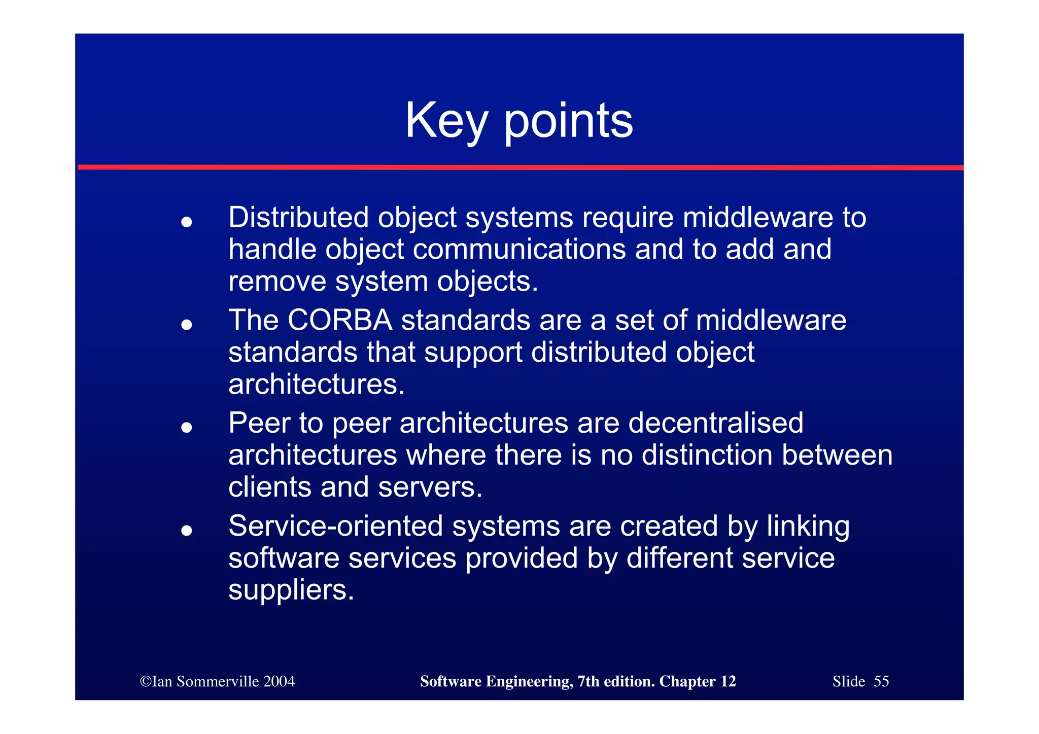©Ian Sommerville 2004 Software Engineering, 7th edition. Chapter 12 Slide 55
Key points
● Distributed object systems require middleware to
handle object communications and to add and
remove system objects.
● The CORBA standards are a set of middleware
standards that support distributed object
architectures.
● Peer to peer architectures are decentralised
architectures where there is no distinction between
clients and servers.
● Service-oriented systems are created by linking
software services provided by different service
suppliers.
 