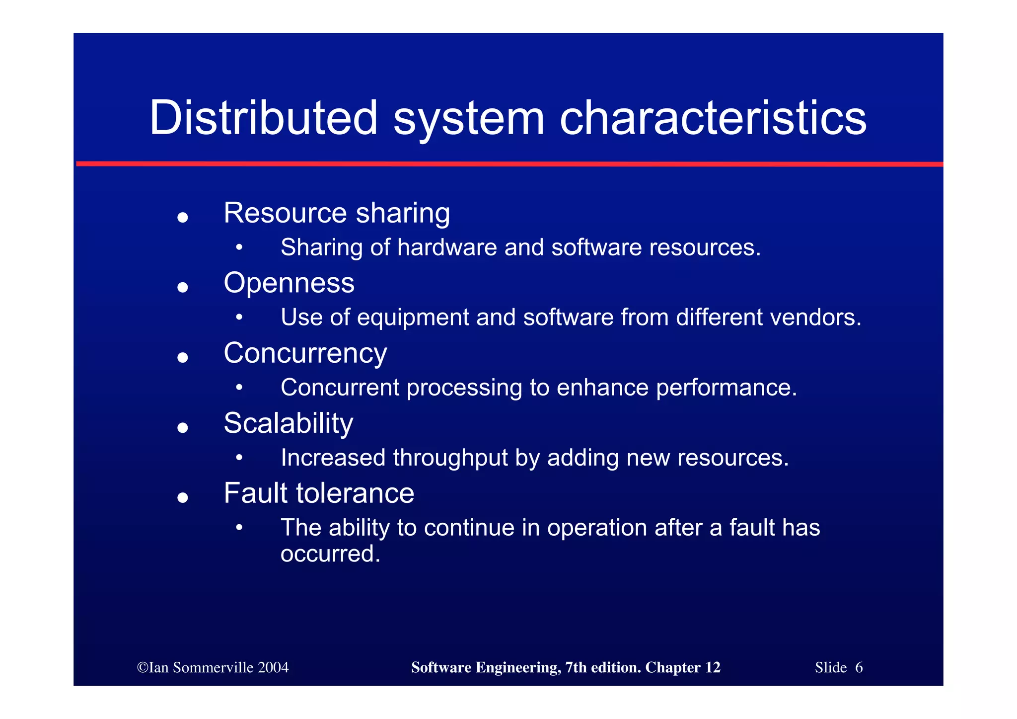 ©Ian Sommerville 2004 Software Engineering, 7th edition. Chapter 12 Slide 6
Distributed system characteristics
● Resource sharing
• Sharing of hardware and software resources.
● Openness
• Use of equipment and software from different vendors.
● Concurrency
• Concurrent processing to enhance performance.
● Scalability
• Increased throughput by adding new resources.
● Fault tolerance
• The ability to continue in operation after a fault has
occurred.
 