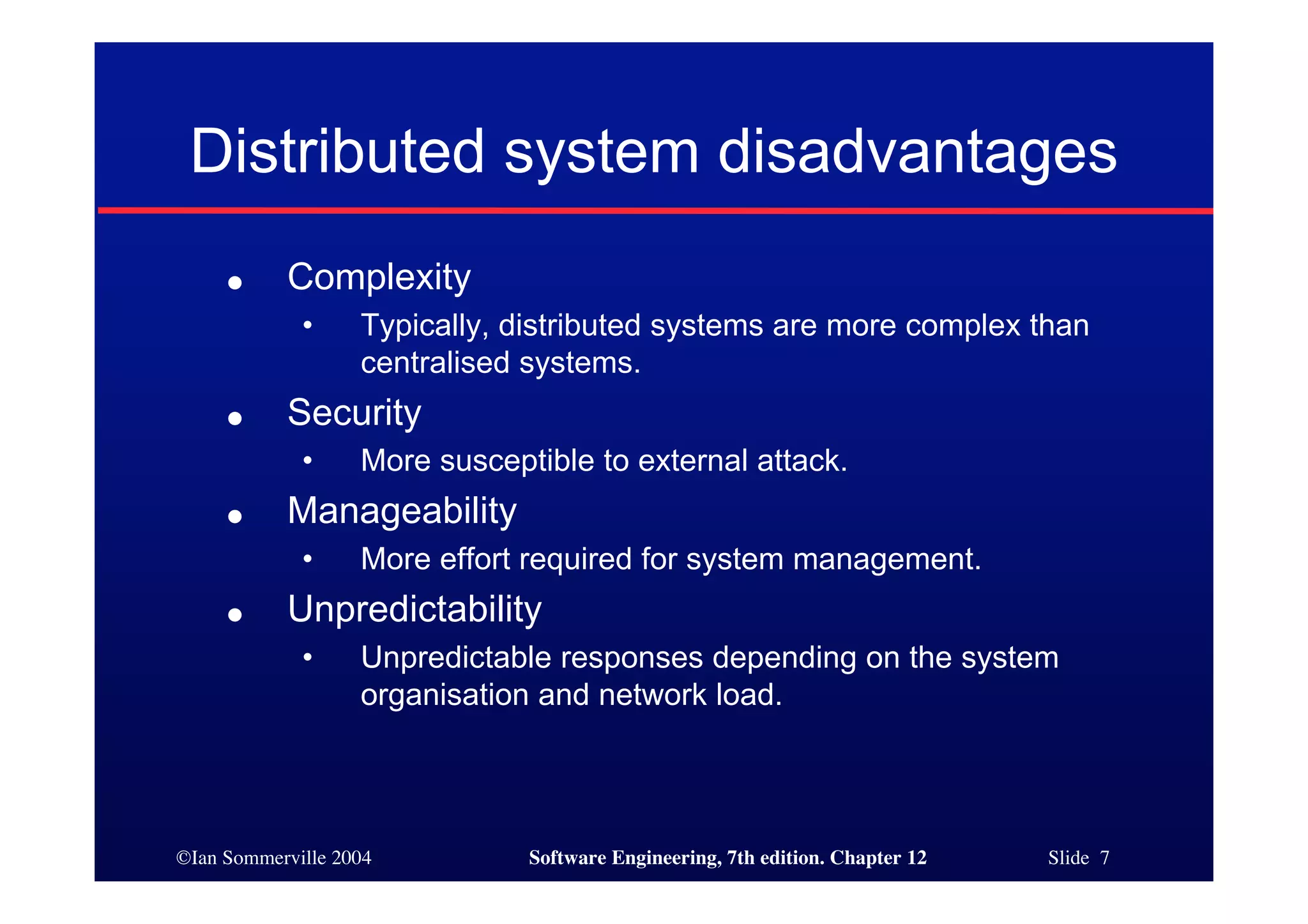 ©Ian Sommerville 2004 Software Engineering, 7th edition. Chapter 12 Slide 7
Distributed system disadvantages
● Complexity
• Typically, distributed systems are more complex than
centralised systems.
● Security
• More susceptible to external attack.
● Manageability
• More effort required for system management.
● Unpredictability
• Unpredictable responses depending on the system
organisation and network load.
 