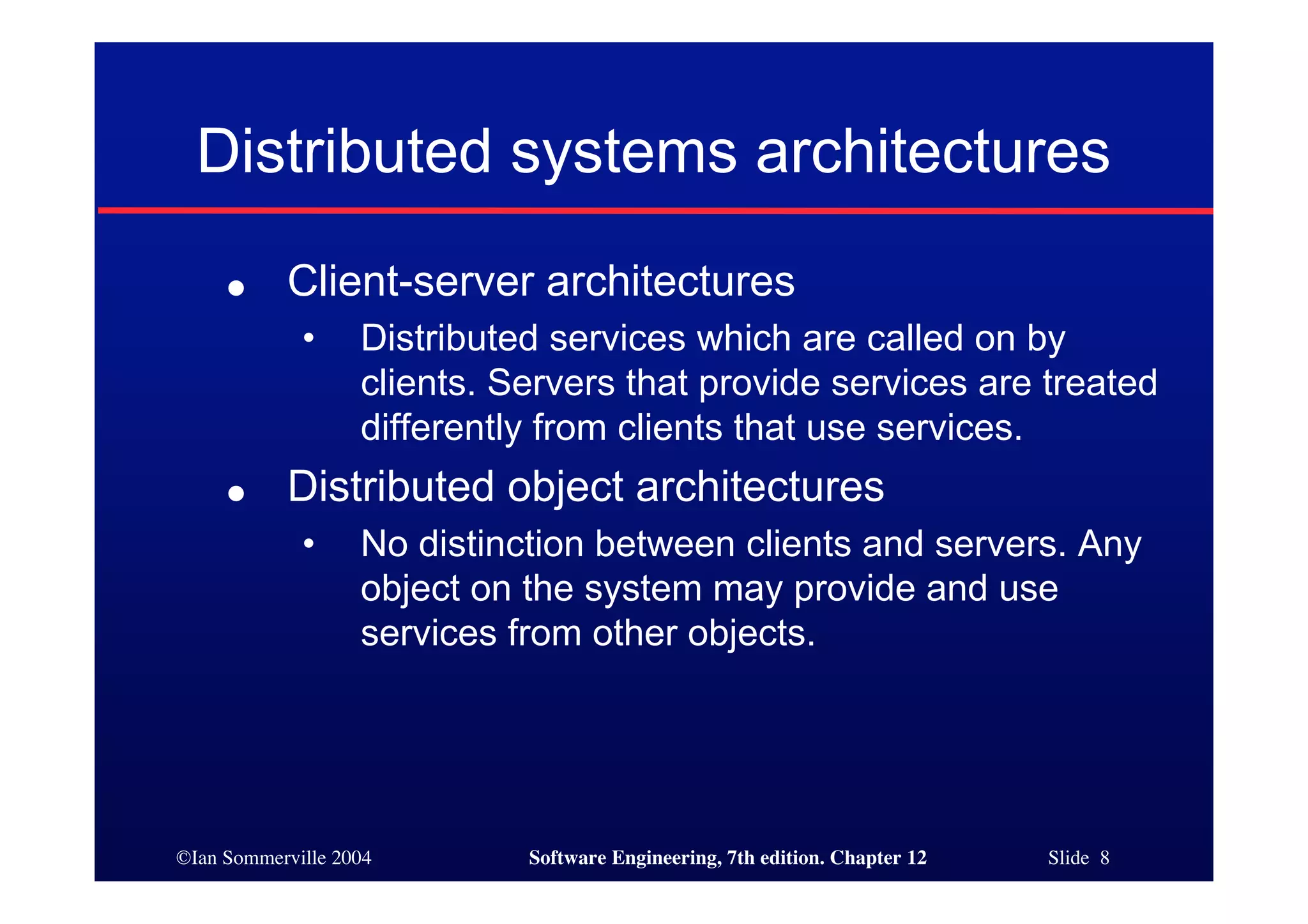©Ian Sommerville 2004 Software Engineering, 7th edition. Chapter 12 Slide 8
Distributed systems architectures
● Client-server architectures
• Distributed services which are called on by
clients. Servers that provide services are treated
differently from clients that use services.
● Distributed object architectures
• No distinction between clients and servers. Any
object on the system may provide and use
services from other objects.
 