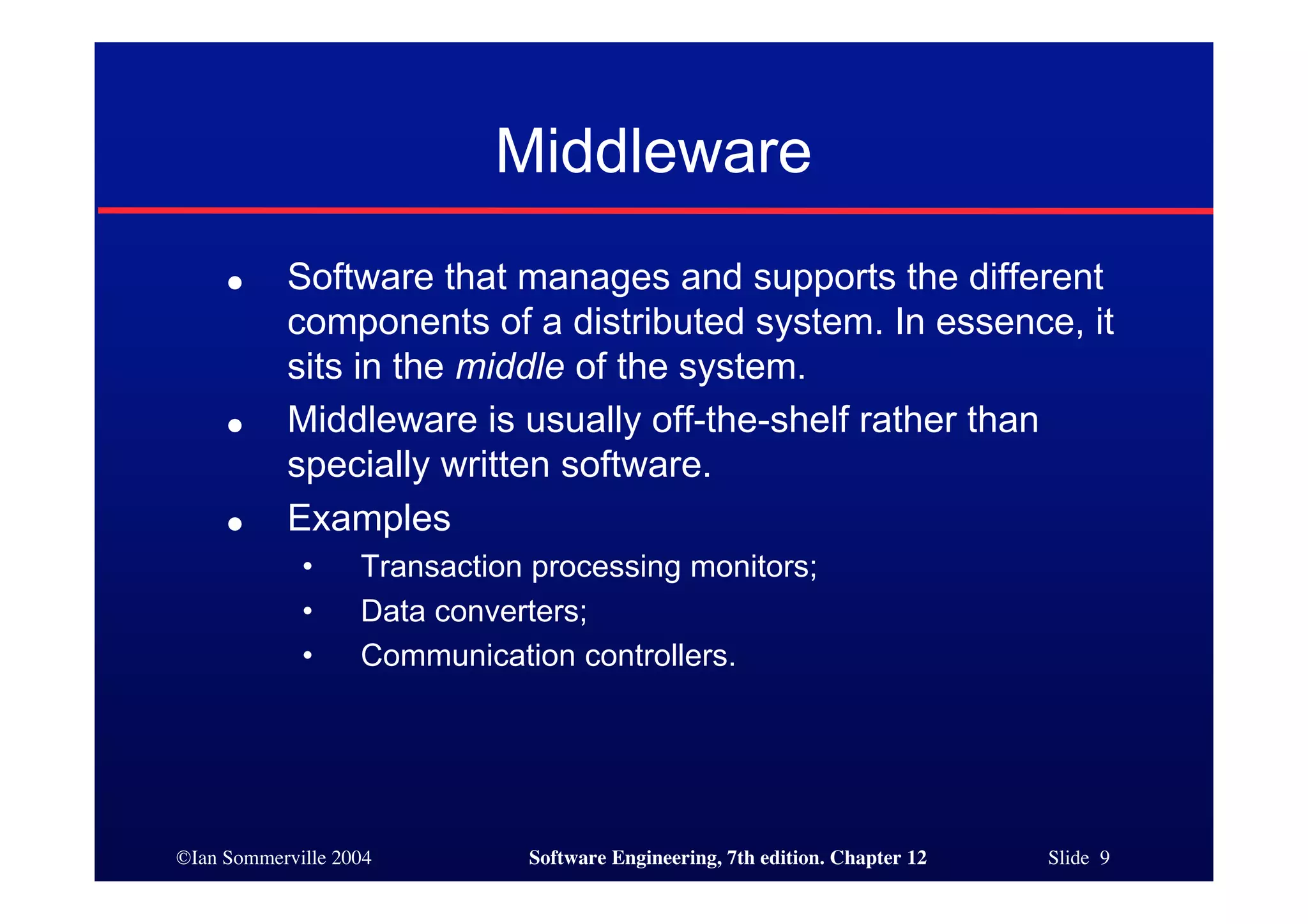 ©Ian Sommerville 2004 Software Engineering, 7th edition. Chapter 12 Slide 9
Middleware
● Software that manages and supports the different
components of a distributed system. In essence, it
sits in the middle of the system.
● Middleware is usually off-the-shelf rather than
specially written software.
● Examples
• Transaction processing monitors;
• Data converters;
• Communication controllers.
 