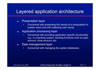©Ian Sommerville 2004 Software Engineering, 7th edition. Chapter 12 Slide 15
Layered application architecture
● Presentation layer
• Concerned with presenting the results of a computation to
system users and with collecting user inputs.
● Application processing layer
• Concerned with providing application specific functionality
e.g., in a banking system, banking functions such as open
account, close account, etc.
● Data management layer
• Concerned with managing the system databases.
 