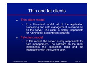 ©Ian Sommerville 2004 Software Engineering, 7th edition. Chapter 12 Slide 17
Thin and fat clients
● Thin-client model
• In a thin-client model, all of the application
processing and data management is carried out
on the server. The client is simply responsible
for running the presentation software.
● Fat-client model
• In this model, the server is only responsible for
data management. The software on the client
implements the application logic and the
interactions with the system user.
 