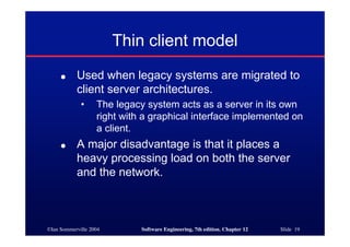 ©Ian Sommerville 2004 Software Engineering, 7th edition. Chapter 12 Slide 19
Thin client model
● Used when legacy systems are migrated to
client server architectures.
• The legacy system acts as a server in its own
right with a graphical interface implemented on
a client.
● A major disadvantage is that it places a
heavy processing load on both the server
and the network.
 