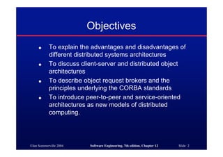 ©Ian Sommerville 2004 Software Engineering, 7th edition. Chapter 12 Slide 2
Objectives
● To explain the advantages and disadvantages of
different distributed systems architectures
● To discuss client-server and distributed object
architectures
● To describe object request brokers and the
principles underlying the CORBA standards
● To introduce peer-to-peer and service-oriented
architectures as new models of distributed
computing.
 