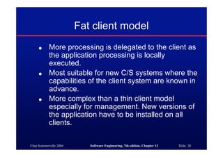 ©Ian Sommerville 2004 Software Engineering, 7th edition. Chapter 12 Slide 20
Fat client model
● More processing is delegated to the client as
the application processing is locally
executed.
● Most suitable for new C/S systems where the
capabilities of the client system are known in
advance.
● More complex than a thin client model
especially for management. New versions of
the application have to be installed on all
clients.
 