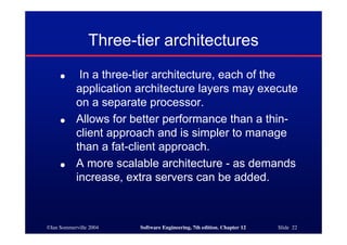 ©Ian Sommerville 2004 Software Engineering, 7th edition. Chapter 12 Slide 22
Three-tier architectures
● In a three-tier architecture, each of the
application architecture layers may execute
on a separate processor.
● Allows for better performance than a thin-
client approach and is simpler to manage
than a fat-client approach.
● A more scalable architecture - as demands
increase, extra servers can be added.
 