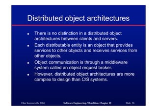 ©Ian Sommerville 2004 Software Engineering, 7th edition. Chapter 12 Slide 26
Distributed object architectures
● There is no distinction in a distributed object
architectures between clients and servers.
● Each distributable entity is an object that provides
services to other objects and receives services from
other objects.
● Object communication is through a middleware
system called an object request broker.
● However, distributed object architectures are more
complex to design than C/S systems.
 