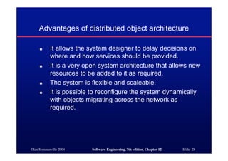 ©Ian Sommerville 2004 Software Engineering, 7th edition. Chapter 12 Slide 28
Advantages of distributed object architecture
● It allows the system designer to delay decisions on
where and how services should be provided.
● It is a very open system architecture that allows new
resources to be added to it as required.
● The system is flexible and scaleable.
● It is possible to reconfigure the system dynamically
with objects migrating across the network as
required.
 