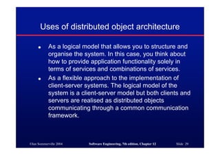 ©Ian Sommerville 2004 Software Engineering, 7th edition. Chapter 12 Slide 29
Uses of distributed object architecture
● As a logical model that allows you to structure and
organise the system. In this case, you think about
how to provide application functionality solely in
terms of services and combinations of services.
● As a flexible approach to the implementation of
client-server systems. The logical model of the
system is a client-server model but both clients and
servers are realised as distributed objects
communicating through a common communication
framework.
 