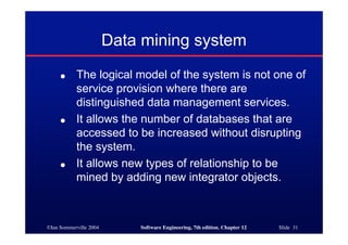©Ian Sommerville 2004 Software Engineering, 7th edition. Chapter 12 Slide 31
Data mining system
● The logical model of the system is not one of
service provision where there are
distinguished data management services.
● It allows the number of databases that are
accessed to be increased without disrupting
the system.
● It allows new types of relationship to be
mined by adding new integrator objects.
 