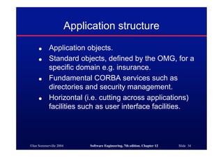 ©Ian Sommerville 2004 Software Engineering, 7th edition. Chapter 12 Slide 34
Application structure
● Application objects.
● Standard objects, defined by the OMG, for a
specific domain e.g. insurance.
● Fundamental CORBA services such as
directories and security management.
● Horizontal (i.e. cutting across applications)
facilities such as user interface facilities.
 