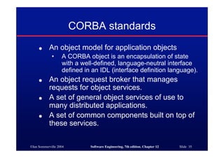 ©Ian Sommerville 2004 Software Engineering, 7th edition. Chapter 12 Slide 35
CORBA standards
● An object model for application objects
• A CORBA object is an encapsulation of state
with a well-defined, language-neutral interface
defined in an IDL (interface definition language).
● An object request broker that manages
requests for object services.
● A set of general object services of use to
many distributed applications.
● A set of common components built on top of
these services.
 